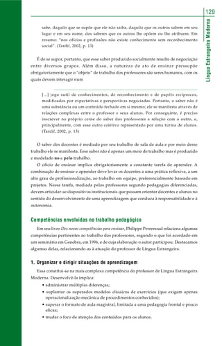 129 
Língua Estrangeira Moderna 
sabe, daquilo que se supõe que ele não saiba, daquilo que os outros sabem em seu 
lugar e em seu nome, dos saberes que os outros lhe opõem ou lhe atribuem. Em 
resumo: “nos ofícios e profissões não existe conhecimento sem reconhecimento 
social”. (Tardif, 2002, p. 13) 
É de se supor, portanto, que esse saber produzido socialmente resulte de negociação 
entre diversos grupos. Além disso, a natureza do ato de ensinar pressupõe 
obrigatoriamente que o “objeto” de trabalho dos professores são seres humanos, com os 
quais devem interagir num 
[...] jogo sutil de conhecimentos, de reconhecimento e de papéis recíprocos, 
modificados por expectativas e perspectivas negociadas. Portanto, o saber não é 
uma substância ou um conteúdo fechado em si mesmo; ele se manifesta através de 
relações complexas entre o professor e seus alunos. Por conseguinte, é preciso 
inscrever no próprio cerne do saber dos professores a relação com o outro, e, 
principalmente, com esse outro coletivo representado por uma turma de alunos. 
(Tardif, 2002, p. 13) 
O saber dos docentes é mediado por seu trabalho de sala de aula e por meio desse 
trabalho ele se manifesta. Esse saber não é apenas um meio de trabalho mas é produzido 
e modelado no e pelo trabalho. 
O ofício de ensinar implica obrigatoriamente a constante tarefa de aprender. A 
combinação de ensinar e aprender deve levar os docentes a uma prática reflexiva, a um 
alto grau de profissionalização, ao trabalho em equipe, preferencialmente baseado em 
projetos. Nessa tarefa, mediada pelos professores segundo pedagogias diferenciadas, 
devem articular-se dispositivos institucionais que possam orientar docentes e alunos no 
sentido do desenvolvimento de uma aprendizagem que conduza à responsabilidade e à 
autonomia. 
Competências envolvidas no trabalho pedagógico 
Em seu livro Dez novas competências para ensinar, Philippe Perrenoud relaciona algumas 
competências pertinentes ao trabalho dos professores, segundo o que foi acordado em 
um seminário em Genebra, em 1996, e de cuja elaboração o autor participou. Destacamos 
algumas delas, relacionando-as à atuação do professor de Língua Estrangeira. 
1. Organizar e dirigir situações de aprendizagem 
Essa constitui-se na mais complexa competência do professor de Língua Estrangeira 
Moderna. Desenvolvê-la implica: 
• administrar múltiplas diferenças; 
• suplantar os superados modelos clássicos de exercícios (que exigem apenas 
operacionalização mecânica de procedimentos conhecidos); 
• superar o formato de aula magistral, limitada a uma pedagogia frontal e pouco 
eficaz; 
• mudar o foco de atenção dos conteúdos para os alunos. 
 