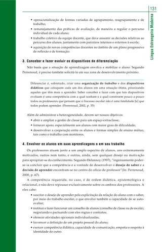 131 
Língua Estrangeira Moderna 
• operacionalização de formas variadas de agrupamento, reagrupamento e de 
trabalho; 
• remanejamento das práticas de avaliação, de maneira a regular o percurso 
individual de cada aluno; 
• trabalho coletivo da equipe docente, que deve assumir as decisões relativas ao 
percurso dos alunos, juntamente com parceiros internos e externos à escola; 
• aquisição de novas competências docentes no âmbito de um plano progressivo 
de reflexão e de formação. 
3. Conceber e fazer evoluir os dispositivos de diferenciação 
Não basta que a situação de aprendizagem envolva e mobilize o aluno. Segundo 
Perrenoud, é preciso também solicitá-lo em sua zona de desenvolvimento próximo. 
Diferenciar é, sobretudo, criar uma organização do trabalho e dos dispositivos 
didáticos que coloquem cada um dos alunos em uma situação ótima, priorizando 
aqueles que têm mais a aprender. Saber conceber e fazer com que tais dispositivos 
evoluam é uma competência com a qual sonham e a qual constroem pouco a pouco 
todos os professores que pensam que o fracasso escolar não é uma fatalidade [e] que 
todos podem aprender. (Perrenoud, 2002, p. 55) 
Além de administrar a heterogeneidade, devem ser nossos objetivos: 
• abrir e ampliar a gestão de classe para um espaço extraclasse; 
• fornecer apoio, especialmente aos alunos com maior grau de dificuldade; 
• desenvolver a cooperação entre os alunos e formas simples de ensino mútuo, 
tais como o trabalho com monitores. 
4. Envolver os alunos em suas aprendizagens e em seu trabalho 
Os professores atuam junto a um amplo espectro de alunos, uns extremamente 
motivados, outros nem tanto, e outros, ainda, sem qualquer desejo ou motivação 
para apropriar-se do conhecimento. Segundo Delannoy (1997), “ingenuamente poder-se- 
ia concluir que a competência e a vontade de desenvolver o desejo de saber e a 
decisão de aprender encontram-se no centro do ofício de professor”(In: Perrenoud, 
2000, p. 67). 
A competência requerida, no caso, é de ordem didática, epistemológica e 
relacional, e não deve repousar exclusivamente sobre os ombros dos professores. A 
eles cabe: 
• suscitar o desejo de aprender pela explicitação da relação do aluno com o saber, 
por meio do trabalho escolar, o que envolve também a capacidade de se auto-avaliar; 
• instituir e fazer funcionar um conselho de alunos (conselho de classe ou de escola), 
negociando e pactuando com eles regras e contratos; 
• oferecer atividades opcionais individualizadas; 
• favorecer a definição de um projeto pessoal do aluno; 
• exercer competência didática, capacidade de comunicação, empatia e respeito à 
identidade do outro. 
 