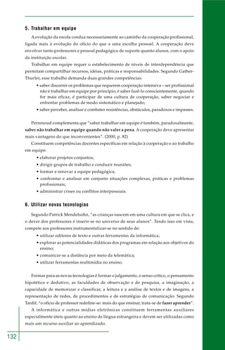 132 
5. Trabalhar em equipe 
A evolução da escola conduz necessariamente ao caminho da cooperação profissional, 
ligada mais à evolução do ofício do que a uma escolha pessoal. A cooperação deve 
envolver tanto professores e pessoal pedagógico de suporte quanto alunos, com o apoio 
da instituição escolar. 
Trabalhar em equipe requer o estabelecimento de níveis de interdependência que 
permitam compartilhar recursos, idéias, práticas e responsabilidades. Segundo Gather- 
Thurler, esse trabalho demanda duas grandes competências: 
• saber discernir os problemas que requerem cooperação intensiva – ser profissional 
não é trabalhar em equipe por princípio; é saber fazê-lo conscientemente, quando 
for mais eficaz, é participar de uma cultura de cooperação, saber negociar e 
enfrentar problemas de modo sistemático e planejado; 
• saber perceber, analisar e combater resistências, obstáculos, paradoxos e impasses. 
Perrenoud complementa que “saber trabalhar em equipe é também, paradoxalmente, 
saber não trabalhar em equipe quando não valer a pena. A cooperação deve apresentar 
mais vantagens do que inconvenientes”. (2000, p. 82) 
Constituem competências docentes específicas em relação à cooperação e ao trabalho 
em equipe: 
• elaborar projetos conjuntos; 
• dirigir grupos de trabalho e conduzir reuniões; 
• formar e renovar a equipe pedagógica; 
• confrontar e analisar em conjunto situações complexas, práticas e problemas 
profissionais; 
• administrar crises ou conflitos interpessoais. 
6. Utilizar novas tecnologias 
Segundo Patrick Mendelsohn, “as crianças nascem em uma cultura em que se clica, e 
o dever dos professores é inserir-se no universo de seus alunos”. Tendo isso em vista, 
compete aos professores instrumentalizar-se no sentido de: 
• utilizar editores de texto e outras ferramentas da informática; 
• explorar as potencialidades didáticas dos programas em relação aos objetivos do 
ensino; 
• comunicar-se a distância por meio da telemática; 
• utilizar ferramentas multimídia no ensino. 
Formar para as novas tecnologias é formar o julgamento, o senso crítico, o pensamento 
hipotético e dedutivo, as faculdades de observação e de pesquisa, a imaginação, a 
capacidade de memorizar e classificar, a leitura e a análise de textos e de imagens, a 
representação de redes, de procedimentos e de estratégias de comunicação. Segundo 
Tardif, “o ofício de professor redefine-se: mais do que ensinar, trata-se de fazer aprender”. 
A informática e outras mídias eletrônicas constituem ferramentas auxiliares 
especialmente úteis quanto ao ensino de língua estrangeira e devem ser utilizadas como 
mais um recurso auxiliar ao aprendizado. 
 