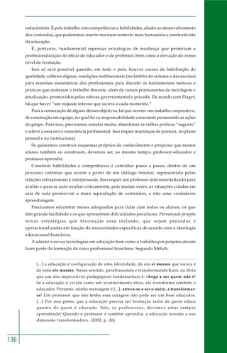 136 
reducionista. É pelo trabalho com competências e habilidades, aliado ao desenvolvimento 
dos conteúdos, que poderemos inserir-nos num contexto mais humanista e construtivista 
da educação. 
É, portanto, fundamental repensar estratégias de mudança que permitam a 
profissionalização do ofício de educador e de professor, bem como a elevação do nosso 
nível de formação. 
Isso só será possível quando, em todo o país, houver cursos de habilitação de 
qualidade, salários dignos, condições institucionais (no âmbito do sistema e das escolas) 
para reuniões sistemáticas dos profissionais para discutir os fundamentos teóricos e 
práticos que norteiam o trabalho docente, além de cursos permanentes de reciclagem e 
atualização, promovidos pelas esferas governamental e privada. De acordo com Piaget, 
há que haver “um reajuste interno que ocorra a cada momento.” 
Para a consecução de alguns desses objetivos, há que ocorrer um trabalho cooperativo, 
de construção em equipe, no qual há co-responsabilidade consciente permeando as ações 
do grupo. Para isso, precisamos estudar muito, abandonar as velhas práticas “seguras” 
e aderir a essa nova consciência profissional. Isso requer mudanças de postura, no plano 
pessoal e no institucional. 
Se quisermos construir esquemas próprios de conhecimento e propiciar que nossos 
alunos também os construam, devemos ser, ao mesmo tempo, professor-educador e 
professor-aprendiz. 
Construir habilidades e competências é caminhar passo a passo, dentro de um 
processo contínuo que ocorre a partir de um diálogo interior, representado pelas 
relações intrapessoais e interpessoais. Isso requer um professor instrumentalizado para 
avaliar e para se auto-avaliar criticamente, pois muitas vezes, as situações criadas em 
sala de aula promovem a mera reprodução de conteúdos, e não uma verdadeira 
aprendizagem. 
Precisamos encontrar meios adequados para lidar com todos os alunos, os que 
têm grande facilidade e os que apresentam dificuldades peculiares. Perrenoud propõe 
novas estratégias que favoreçam essa inclusão, que sejam pensadas e 
operacionalizadas em função de necessidades específicas de acordo com a ideologia 
educacional brasileira. 
A adesão a novas tecnologias em educação bem como o trabalho por projetos devem 
fazer parte da formação do novo profissional brasileiro. Segundo Mèlich, 
[...] a educação é configuração de uma identidade, de um si mesmo que nunca é 
de todo ele mesmo. Nesse sentido, parafraseando e transformando Kant, eu diria 
que um dos imperativos pedagógicos fundamentais é: chega a ser quem não é! 
Se a educação é vivida como um acontecimento ético, ela transforma também o 
educador. Portanto, minha mensagem é [...]: atreva-se a ser o outro, a transformar-se! 
Um professor que não tenha essa coragem não pode ser um bom educador. 
[...] Por isso penso que a educação precisa ser formação tanto de quem educa 
quanto de quem é educado. Nós, os professores, devemos estar sempre 
aprendendo! Quando o professor é também aprendiz, a educação assume a sua 
dimensão transformadora. (2002, p. 26) 
 