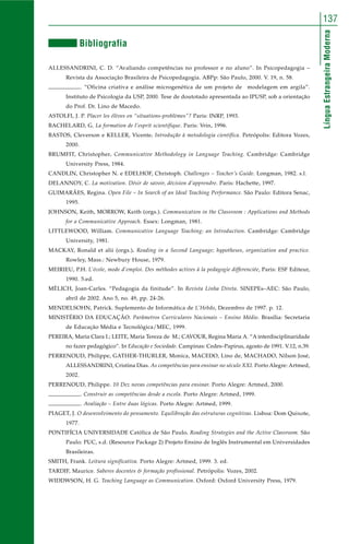 137 
Língua Estrangeira Moderna 
Bibliografia 
ALLESSANDRINI, C. D. “Avaliando competências no professor e no aluno”. In Psicopedagogia – 
Revista da Associação Brasileira de Psicopedagogia. ABPp: São Paulo, 2000. V. 19, n. 58. 
. “Oficina criativa e análise microgenética de um projeto de modelagem em argila”. 
Instituto de Psicologia da USP, 2000. Tese de doutotado apresentada ao IPUSP, sob a orientação 
do Prof. Dr. Lino de Macedo. 
ASTOLFI, J. P. Placer les élèves en “situations-problèmes”? Paris: INRP, 1993. 
BACHELARD, G. La formation de l’esprit scientifique. Paris: Vrin, 1996. 
BASTOS, Cleverson e KELLER, Vicente. Introdução à metodologia científica. Petrópolis: Editora Vozes, 
2000. 
BRUMFIT, Christopher. Communicative Methodology in Language Teaching. Cambridge: Cambridge 
University Press, 1984. 
CANDLIN, Christopher N. e EDELHOF, Christoph. Challenges – Teacher’s Guide. Longman, 1982. s.l. 
DELANNOY, C. La motivation. Désir de savoir, décision d’apprendre. Paris: Hachette, 1997. 
GUIMARÃES, Regina. Open File – In Search of an Ideal Teaching Performance. São Paulo: Editora Senac, 
1995. 
JOHNSON, Keith, MORROW, Keith (orgs.). Communication in the Classroom : Applications and Methods 
for a Communicative Approach. Essex: Longman, 1981. 
LITTLEWOOD, William. Communicative Language Teaching: an Introduction. Cambridge: Cambridge 
University, 1981. 
MACKAY, Ronald et alii (orgs.). Reading in a Second Language; hypotheses, organization and practice. 
Rowley, Mass.: Newbury House, 1979. 
MEIRIEU, P.H. L’école, mode d’emploi. Des méthodes actives à la pedagogie differenciée, Paris: ESF Editeur, 
1990. 5.ed. 
MÈLICH, Joan-Carles. “Pedagogia da finitude”. In Revista Linha Direta. SINEPEs–AEC: São Paulo, 
abril de 2002. Ano 5, no. 49, pp. 24-26. 
MENDELSOHN, Patrick. Suplemento de Informática de L’Hebdo, Dezembro de 1997. p. 12. 
MINISTÉRIO DA EDUCAÇÃO. Parâmetros Curriculares Nacionais – Ensino Médio. Brasília: Secretaria 
de Educação Média e Tecnológica/MEC, 1999. 
PEREIRA, Maria Clara I.; LEITE, Maria Tereza de M.; CAVOUR, Regina Maria A. “A interdisciplinaridade 
no fazer pedagógico”. In Educação e Sociedade. Campinas: Cedes–Papirus, agosto de 1991. V.12, n.39. 
PERRENOUD, Philippe, GATHER-THURLER, Monica, MACEDO, Lino de, MACHADO, Nílson José, 
ALLESSANDRINI, Cristina Dias. As competências para ensinar no século XXI. Porto Alegre: Artmed, 
2002. 
PERRENOUD, Philippe. 10 Dez novas competências para ensinar. Porto Alegre: Artmed, 2000. 
. Construir as competências desde a escola. Porto Alegre: Artmed, 1999. 
. Avaliação – Entre duas lógicas. Porto Alegre: Artmed, 1999. 
PIAGET, J. O desenvolvimento do pensamento. Equilibração das estruturas cognitivas. Lisboa: Dom Quixote, 
1977. 
PONTIFÍCIA UNIVERSIDADE Católica de São Paulo. Reading Strategies and the Active Classroom. São 
Paulo: PUC, s.d. (Resource Package 2) Projeto Ensino de Inglês Instrumental em Universidades 
Brasileiras. 
SMITH, Frank. Leitura significativa. Porto Alegre: Artmed, 1999. 3. ed. 
TARDIF, Maurice. Saberes docentes & formação profissional. Petrópolis: Vozes, 2002. 
WIDDWSON, H. G. Teaching Language as Communication. Oxford: Oxford University Press, 1979. 
 