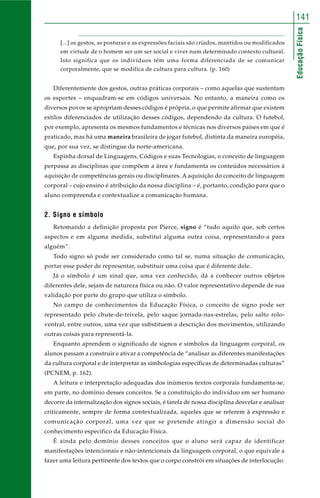 141 
Educação Física 
[...] os gestos, as posturas e as expressões faciais são criados, mantidos ou modificados 
em virtude de o homem ser um ser social e viver num determinado contexto cultural. 
Isto significa que os indivíduos têm uma forma diferenciada de se comunicar 
corporalmente, que se modifica de cultura para cultura. (p. 160) 
Diferentemente dos gestos, outras práticas corporais – como aquelas que sustentam 
os esportes – enquadram-se em códigos universais. No entanto, a maneira como os 
diversos povos se apropriam desses códigos é própria, o que permite afirmar que existem 
estilos diferenciados de utilização desses códigos, dependendo da cultura. O futebol, 
por exemplo, apresenta os mesmos fundamentos e técnicas nos diversos países em que é 
praticado, mas há uma maneira brasileira de jogar futebol, distinta da maneira européia, 
que, por sua vez, se distingue da norte-americana. 
Espinha dorsal de Linguagens, Códigos e suas Tecnologias, o conceito de linguagem 
perpassa as disciplinas que compõem a área e fundamenta os conteúdos necessários à 
aquisição de competências gerais ou disciplinares. A aquisição do conceito de linguagem 
corporal – cujo ensino é atribuição da nossa disciplina – é, portanto, condição para que o 
aluno compreenda e contextualize a comunicação humana. 
2. Signo e símbolo 
Retomando a definição proposta por Pierce, signo é “tudo aquilo que, sob certos 
aspectos e em alguma medida, substitui alguma outra coisa, representando-a para 
alguém”. 
Todo signo só pode ser considerado como tal se, numa situação de comunicação, 
portar esse poder de representar, substituir uma coisa que é diferente dele. 
Já o símbolo é um sinal que, uma vez conhecido, dá a conhecer outros objetos 
diferentes dele, sejam de natureza física ou não. O valor representativo depende de sua 
validação por parte do grupo que utiliza o símbolo. 
No campo de conhecimentos da Educação Física, o conceito de signo pode ser 
representado pelo chute-de-trivela, pelo saque jornada-nas-estrelas, pelo salto rolo-ventral, 
entre outros, uma vez que substituem a descrição dos movimentos, utilizando 
outras coisas para representá-la. 
Enquanto aprendem o significado de signos e símbolos da linguagem corporal, os 
alunos passam a construir e ativar a competência de “analisar as diferentes manifestações 
da cultura corporal e de interpretar as simbologias específicas de determinadas culturas” 
(PCNEM, p. 162). 
A leitura e interpretação adequadas dos inúmeros textos corporais fundamenta-se, 
em parte, no domínio desses conceitos. Se a constituição do indivíduo em ser humano 
decorre da internalização dos signos sociais, é tarefa de nossa disciplina desvelar e analisar 
criticamente, sempre de forma contextualizada, aqueles que se referem à expressão e 
comunicação corporal, uma vez que se pretende atingir a dimensão social do 
conhecimento específico da Educação Física. 
É ainda pelo domínio desses conceitos que o aluno será capaz de identificar 
manifestações intencionais e não-intencionais da linguagem corporal, o que equivale a 
fazer uma leitura pertinente dos textos que o corpo constrói em situações de interlocução. 
 