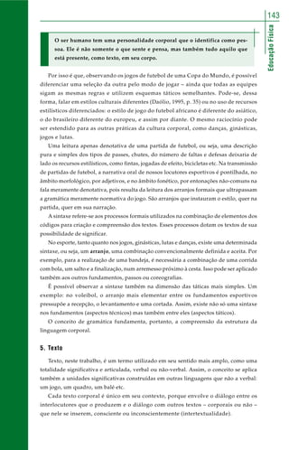 143 
Educação Física 
O ser humano tem uma personalidade corporal que o identifica como pes-soa. 
Ele é não somente o que sente e pensa, mas também tudo aquilo que 
está presente, como texto, em seu corpo. 
Por isso é que, observando os jogos de futebol de uma Copa do Mundo, é possível 
diferenciar uma seleção da outra pelo modo de jogar – ainda que todas as equipes 
sigam as mesmas regras e utilizem esquemas táticos semelhantes. Pode-se, dessa 
forma, falar em estilos culturais diferentes (Daólio, 1995, p. 35) ou no uso de recursos 
estilísticos diferenciados: o estilo de jogo do futebol africano é diferente do asiático, 
o do brasileiro diferente do europeu, e assim por diante. O mesmo raciocínio pode 
ser estendido para as outras práticas da cultura corporal, como danças, ginásticas, 
jogos e lutas. 
Uma leitura apenas denotativa de uma partida de futebol, ou seja, uma descrição 
pura e simples dos tipos de passes, chutes, do número de faltas e defesas deixaria de 
lado os recursos estilísticos, como fintas, jogadas de efeito, bicicletas etc. Na transmissão 
de partidas de futebol, a narrativa oral de nossos locutores esportivos é pontilhada, no 
âmbito morfológico, por adjetivos, e no âmbito fonético, por entonações não-comuns na 
fala meramente denotativa, pois resulta da leitura dos arranjos formais que ultrapassam 
a gramática meramente normativa do jogo. São arranjos que instauram o estilo, quer na 
partida, quer em sua narração. 
A sintaxe refere-se aos processos formais utilizados na combinação de elementos dos 
códigos para criação e compreensão dos textos. Esses processos dotam os textos de sua 
possibilidade de significar. 
No esporte, tanto quanto nos jogos, ginásticas, lutas e danças, existe uma determinada 
sintaxe, ou seja, um arranjo, uma combinação convencionalmente definida e aceita. Por 
exemplo, para a realização de uma bandeja, é necessária a combinação de uma corrida 
com bola, um salto e a finalização, num arremesso próximo à cesta. Isso pode ser aplicado 
também aos outros fundamentos, passos ou coreografias. 
É possível observar a sintaxe também na dimensão das táticas mais simples. Um 
exemplo: no voleibol, o arranjo mais elementar entre os fundamentos esportivos 
pressupõe a recepção, o levantamento e uma cortada. Assim, existe não só uma sintaxe 
nos fundamentos (aspectos técnicos) mas também entre eles (aspectos táticos). 
O conceito de gramática fundamenta, portanto, a compreensão da estrutura da 
linguagem corporal. 
5. Texto 
Texto, neste trabalho, é um termo utilizado em seu sentido mais amplo, como uma 
totalidade significativa e articulada, verbal ou não-verbal. Assim, o conceito se aplica 
também a unidades significativas construídas em outras linguagens que não a verbal: 
um jogo, um quadro, um balé etc. 
Cada texto corporal é único em seu contexto, porque envolve o diálogo entre os 
interlocutores que o produzem e o diálogo com outros textos – corporais ou não – 
que nele se inserem, consciente ou inconscientemente (intertextualidade). 
 