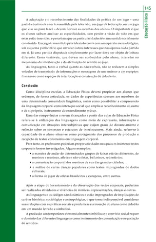 145 
Educação Física 
A adaptação e o reconhecimento das finalidades da prática de um jogo – uma 
partida destinada a ser transmitida pela televisão, um jogo da federação, ou um jogo 
que vise ao puro lazer – devem nortear as escolhas dos alunos. O importante é que 
os alunos saibam analisar as especificidades, sem perder a visão do todo em que 
estas estão inseridas, e percebam que as particularidades têm um sentido socialmente 
construído. Um jogo transmitido pela televisão conta com um aparato mercadológico, 
um esquema publicitário que envolve outros interesses que não apenas os da partida 
em si. Já uma partida disputada simplesmente por lazer deve ser objeto de leitura 
diferente. Essas variáveis, que devem ser conhecidas pelo aluno, intervêm no 
mecanismo da interlocução e da atribuição de sentido ao jogo. 
As linguagens, tanto a verbal quanto as não-verbais, não se reduzem a simples 
veículos de transmissão de informações e mensagens de um emissor a um receptor: 
firmam-se como espaços de interlocução e construção de cidadania. 
Conclusão 
Como disciplina escolar, a Educação Física deverá propiciar aos alunos que 
ordenem, de forma articulada, os dados de experiências comuns aos membros de 
uma determinada comunidade lingüística, assim como possibilitar a compreensão 
da linguagem corporal como interação social que amplia o reconhecimento do outro 
e de si próprio, instrumento do entendimento mútuo. 
Uma das competências a serem alcançadas a partir das aulas de Educação Física 
refere-se à utilização das linguagens como meio de expressão, informação e 
comunicação em situações intersubjetivas que exijam graus de distanciamento e 
reflexão sobre os contextos e estatutos de interlocutores. Mais ainda, refere-se à 
capacidade de o aluno situar-se como protagonista dos processos de produção e 
recepção de textos construídos em linguagem corporal. 
Para tanto, os professores poderiam propor atividades nas quais os inúmeros textos 
corporais fossem investigados. Alguns exemplos: 
• a maneira de andar de determinados grupos de faixas etárias diferentes, de 
meninos e meninas, atletas e não-atletas, bailarinos, sedentários; 
• a comunicação corporal dos meninos de rua das grandes cidades; 
• a análise de certas danças populares como textos impregnados de dados 
culturais; 
• a forma de jogar de atletas brasileiros e europeus, entre outros. 
Após a etapa do levantamento e da observação dos textos corporais, poderiam 
ser realizadas atividades e vivências de mímicas, representações, danças e outras. 
As linguagens e os códigos são dinâmicos e estão impregnados de implicações de 
caráter histórico, sociológico e antropológico, o que torna indispensável considerar 
suas relações com as práticas sociais e produtivas e a inserção do aluno como cidadão 
em um mundo letrado e simbólico. 
A produção contemporânea é essencialmente simbólica e o convívio social requer 
o domínio das diferentes linguagens como instrumento de comunicação e negociação 
de sentidos. 
 