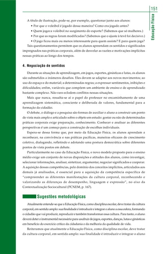 151 
Educação Física 
A título de ilustração, pode-se, por exemplo, questionar junto aos alunos: 
• Por que o voleibol é jogado dessa maneira? Como era jogado antes? 
• Quem jogava voleibol no surgimento do esporte? (Sabemos que só mulheres.) 
• Por que as regras foram modificadas? (Sabemos que o ajuste à tevê foi decisivo.) 
• O jogo ficou mais ou menos interessante para quem assiste? E para quem joga? 
Tais questionamentos permitem que os alunos apreendam os sentidos e significados 
impregnados nas práticas corporais, além de desvelar as razões e motivações implícitas 
nessas práticas ao longo dos tempos. 
4. Negociação de sentidos 
Durante as situações de aprendizagem, em jogos, esportes, ginásticas e lutas, os alunos 
são submetidos a inúmeros desafios. Eles devem se adaptar aos novos movimentos; ao 
uso do espaço e do material; a determinadas regras; a expressar sentimentos, inibições e 
dificuldades; enfim, variáveis que compõem um ambiente de ensino e de aprendizado 
bastante complexo. Não raro eclodem conflitos nessas situações. 
Mais que nunca, ressalta-se aí o papel do professor no encaminhamento de uma 
aprendizagem sistemática, consciente e deliberada de valores, fundamental para a 
formação do cidadão. 
O debate, o diálogo e a pesquisa são formas de auxiliar o aluno a construir um ponto 
de vista mais amplo e articulado sobre o objeto em estudo: gostar ou não de determinadas 
práticas corporais exige preparação, conhecimento. Conhecer e analisar as diferentes 
perspectivas é um começo para a construção de escolhas individuais. 
Espera-se dessa forma que, por meio da Educação Física, os alunos aprendam a 
reconhecer, na convivência e nas práticas pacíficas, maneiras eficazes de crescimento 
coletivo, dialogando, refletindo e adotando uma postura democrática sobre diferentes 
pontos de vista postos em debate. 
Particularmente no caso da Educação Física, o novo modelo proposto para o ensino 
médio exige um conjunto de novas disposições e atitudes dos alunos, como investigar, 
selecionar informações, analisar, sintetizar, argumentar, negociar significados e cooperar. 
A aquisição dessas competências, pelo domínio dos conceitos implícitos, articulados aos 
demais já analisados, é essencial para a aquisição da competência específica de 
“compreender as diferentes manifestações da cultura corporal, reconhecendo e 
valorizando as diferenças de desempenho, linguagem e expressão”, no eixo da 
Contextualização Sociocultural (PCNEM, p. 167). 
Sugestões metodológicas 
Atualmente entende-se que a Educação Física, como disciplina escolar, deve tratar da cultura 
corporal, em sentido amplo: sua finalidade é introduzir e integrar o aluno a essa esfera, formando 
o cidadão que vai produzir, reproduzir e também transformar essa cultura. Para tanto, o aluno 
deverá deter o instrumental necessário para usufruir de jogos, esportes, danças, lutas e ginásticas 
em benefício do exercício crítico da cidadania e da melhoria da qualidade de vida. 
Reiteramos que atualmente a Educação Física, como disciplina escolar, deve tratar 
da cultura corporal, em sentido amplo: sua finalidade é introduzir e integrar o aluno 
 