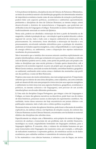 18 
1. Um professor de Química, disciplina da área de Ciências da Natureza e Matemática, 
ao tratar da ocorrência natural e da distribuição geográfica de determinados minérios 
de importância econômica (assim como de seus métodos de extração e purificação), 
poderá lidar com aspectos políticos, econômicos e ambientais aparentemente 
pertinentes a disciplinas da área de Ciências Humanas; ao mesmo tempo, estará 
desenvolvendo o domínio de nomenclaturas e linguagens, que poderiam ser 
atribuídas à área de Linguagens e Códigos. Transcende-se assim a intenção formativa 
tradicionalmente associada ao ensino da Química. 
Nessa aula, poderia ser abordada a mineração de ferro a partir de hematita ou de 
magnetita, voltada à produção de aço – em relação à qual se poderá discutir a oferta 
regional de carvão, lado a lado com o impacto ambiental da mineração e do 
processamento. Se, entretanto, fosse abordada a mineração de bauxita e seu 
processamento, envolvendo métodos eletrolíticos para a produção do alumínio, 
poderiam ser tratados aspectos energéticos, como a disponibilidade e o custo regional 
da energia elétrica, ou ambientais, como a disposição dos rejeitos industriais 
resultantes do processamento. 
Não é necessário que a temática dos recursos naturais constitua explicitamente um 
projeto interdisciplinar, ainda que certamente sirva para isso. Por exemplo, a referida 
aula de Química poderia servir, ainda, como ponto de partida para um projeto com 
todas as disciplinas que uma escola próxima a Carajás queira desenvolver, sob a 
perspectiva da economia regional; ou para um projeto que um grupo de escolas de 
Minas Gerais conduza, associado ao nome do Estado, com ênfase histórica, geográfica 
ou ambiental, analisando entre outras coisas o desbaste das montanhas cujo perfil 
um dia justificou o nome de Belo Horizonte. 
Projetos como esses são muito estimulantes, mas nem sempre possíveis. É importante 
salientar que no interior de uma única disciplina, como a Química, um certo conteúdo 
pode ser desenvolvido com uma perspectiva intra-área (em seus aspectos energéticos 
e ambientais) ou inter-áreas (em seus aspectos históricos, geográficos, econômicos e 
políticos, ou mesmo culturais e de linguagens), sem precisar de um acordo 
interdisciplinar envolvendo diferentes professores. 
2. Uma aula da disciplina Língua Portuguesa, que integra a área de Linguagens e 
Códigos, ao tratar dos gêneros narrativos ou descritivos, pode fazer uso de relatos 
de fatos históricos, processos sociais ou descrições de experimentos científicos. Na 
realidade, textos dessa natureza são hoje encontráveis em jornais diários e em 
publicações semanais, lado a lado com a crônica política ou policial. 
Da mesma forma, ao tratar dos gêneros literários, pode trazer a discussão de modelos 
explicativos, de análises críticas e de hipóteses de relações causais, do contexto das 
Ciências Humanas ou das Ciências Naturais, encontrados com facilidade no material 
didático das disciplinas das referidas áreas. 
Especificamente na relação com a Matemática, seria próprio do ensino da língua o 
exercício de analisar a transcrição de um problema real, de sentido financeiro, 
tecnológico ou social, originalmente formulado em linguagem cotidiana, para a 
linguagem algébrica. É crescente, aliás, o número de atividades humanas em que 
essas transcrições entre linguagens são essenciais como, por exemplo, a utilização 
de indicadores numéricos e expressões gráficas, de estatísticas sociais ou de dados 
econômicos, para subsidiar análises e comentários de natureza política. 
3. Na matemática e nas ciências humanas, é rotineiro o uso da língua, em textos 
 