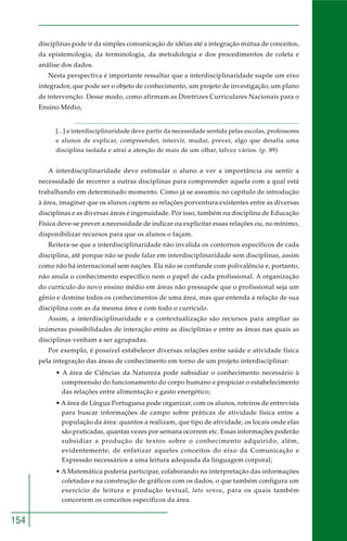 154 
disciplinas pode ir da simples comunicação de idéias até a integração mútua de conceitos, 
da epistemologia, da terminologia, da metodologia e dos procedimentos de coleta e 
análise dos dados. 
Nesta perspectiva é importante ressaltar que a interdisciplinaridade supõe um eixo 
integrador, que pode ser o objeto de conhecimento, um projeto de investigação, um plano 
de intervenção. Desse modo, como afirmam as Diretrizes Curriculares Nacionais para o 
Ensino Médio, 
[...] a interdisciplinaridade deve partir da necessidade sentida pelas escolas, professores 
e alunos de explicar, compreender, intervir, mudar, prever, algo que desafia uma 
disciplina isolada e atrai a atenção de mais de um olhar, talvez vários. (p. 89) 
A interdisciplinaridade deve estimular o aluno a ver a importância ou sentir a 
necessidade de recorrer a outras disciplinas para compreender aquela com a qual está 
trabalhando em determinado momento. Como já se assumiu no capítulo de introdução 
à área, imaginar que os alunos captem as relações porventura existentes entre as diversas 
disciplinas e as diversas áreas é ingenuidade. Por isso, também na disciplina de Educação 
Física deve-se prever a necessidade de indicar ou explicitar essas relações ou, no mínimo, 
disponibilizar recursos para que os alunos o façam. 
Reitera-se que a interdisciplinaridade não invalida os contornos específicos de cada 
disciplina, até porque não se pode falar em interdisciplinaridade sem disciplinas, assim 
como não há internacional sem nações. Ela não se confunde com polivalência e, portanto, 
não anula o conhecimento específico nem o papel de cada profissional. A organização 
do currículo do novo ensino médio em áreas não pressupõe que o profissional seja um 
gênio e domine todos os conhecimentos de uma área, mas que entenda a relação de sua 
disciplina com as da mesma área e com todo o currículo. 
Assim, a interdisciplinaridade e a contextualização são recursos para ampliar as 
inúmeras possibilidades de interação entre as disciplinas e entre as áreas nas quais as 
disciplinas venham a ser agrupadas. 
Por exemplo, é possível estabelecer diversas relações entre saúde e atividade física 
pela integração das áreas de conhecimento em torno de um projeto interdisciplinar: 
• A área de Ciências da Natureza pode subsidiar o conhecimento necessário à 
compreensão do funcionamento do corpo humano e propiciar o estabelecimento 
das relações entre alimentação e gasto energético; 
• A área de Língua Portuguesa pode organizar, com os alunos, roteiros de entrevista 
para buscar informações de campo sobre práticas de atividade física entre a 
população da área: quantos a realizam, que tipo de atividade, os locais onde elas 
são praticadas, quantas vezes por semana ocorrem etc. Essas informações poderão 
subsidiar a produção de textos sobre o conhecimento adquirido, além, 
evidentemente, de enfatizar aqueles conceitos do eixo da Comunicação e 
Expressão necessários a uma leitura adequada da linguagem corporal; 
• A Matemática poderia participar, colaborando na interpretação das informações 
coletadas e na construção de gráficos com os dados, o que também configura um 
exercício de leitura e produção textual, lato sensu, para os quais também 
concorrem os conceitos específicos da área. 
 