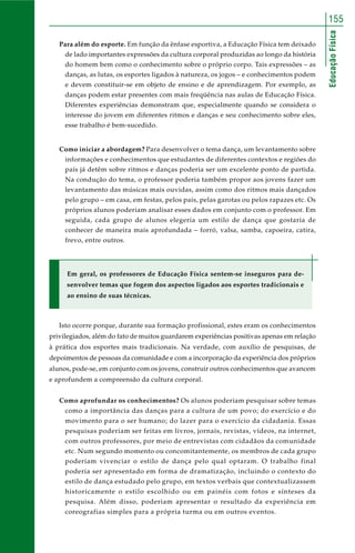 155 
Educação Física 
Para além do esporte. Em função da ênfase esportiva, a Educação Física tem deixado 
de lado importantes expressões da cultura corporal produzidas ao longo da história 
do homem bem como o conhecimento sobre o próprio corpo. Tais expressões – as 
danças, as lutas, os esportes ligados à natureza, os jogos – e conhecimentos podem 
e devem constituir-se em objeto de ensino e de aprendizagem. Por exemplo, as 
danças podem estar presentes com mais freqüência nas aulas de Educação Física. 
Diferentes experiências demonstram que, especialmente quando se considera o 
interesse do jovem em diferentes ritmos e danças e seu conhecimento sobre eles, 
esse trabalho é bem-sucedido. 
Como iniciar a abordagem? Para desenvolver o tema dança, um levantamento sobre 
informações e conhecimentos que estudantes de diferentes contextos e regiões do 
país já detêm sobre ritmos e danças poderia ser um excelente ponto de partida. 
Na condução do tema, o professor poderia também propor aos jovens fazer um 
levantamento das músicas mais ouvidas, assim como dos ritmos mais dançados 
pelo grupo – em casa, em festas, pelos pais, pelas garotas ou pelos rapazes etc. Os 
próprios alunos poderiam analisar esses dados em conjunto com o professor. Em 
seguida, cada grupo de alunos elegeria um estilo de dança que gostaria de 
conhecer de maneira mais aprofundada – forró, valsa, samba, capoeira, catira, 
frevo, entre outros. 
Em geral, os professores de Educação Física sentem-se inseguros para de-senvolver 
temas que fogem dos aspectos ligados aos esportes tradicionais e 
ao ensino de suas técnicas. 
Isto ocorre porque, durante sua formação profissional, estes eram os conhecimentos 
privilegiados, além do fato de muitos guardarem experiências positivas apenas em relação 
à prática dos esportes mais tradicionais. Na verdade, com auxílio de pesquisas, de 
depoimentos de pessoas da comunidade e com a incorporação da experiência dos próprios 
alunos, pode-se, em conjunto com os jovens, construir outros conhecimentos que avancem 
e aprofundem a compreensão da cultura corporal. 
Como aprofundar os conhecimentos? Os alunos poderiam pesquisar sobre temas 
como a importância das danças para a cultura de um povo; do exercício e do 
movimento para o ser humano; do lazer para o exercício da cidadania. Essas 
pesquisas poderiam ser feitas em livros, jornais, revistas, vídeos, na internet, 
com outros professores, por meio de entrevistas com cidadãos da comunidade 
etc. Num segundo momento ou concomitantemente, os membros de cada grupo 
poderiam vivenciar o estilo de dança pelo qual optaram. O trabalho final 
poderia ser apresentado em forma de dramatização, incluindo o contexto do 
estilo de dança estudado pelo grupo, em textos verbais que contextualizassem 
historicamente o estilo escolhido ou em painéis com fotos e sínteses da 
pesquisa. Além disso, poderiam apresentar o resultado da experiência em 
coreografias simples para a própria turma ou em outros eventos. 
 