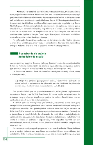 156 
Ampliando o trabalho. Esse trabalho pode ser ampliado, transformando-se 
num projeto interdisciplinar. As relações com Arte são por si evidentes; a Sociologia 
poderia desenvolver o conhecimento do contexto sociocultural e das construções 
culturais ligadas às diferentes modalidades de dança. A Filosofia poderia colaborar 
tratando dos significados e sentidos subjacentes à expressão veiculada pela dança. 
Na Biologia, poderiam ser explicitadas as dimensões biológicas do homem que se 
movimenta, os sistemas muscular, respiratório e cardíaco. A História poderia 
desenvolver o contexto de surgimento e as transformações das diferentes 
manifestações ligadas às danças. Com Língua Portuguesa, poder-se-ia estabelecer 
uma relação entre estilos literários e danças. 
Na elaboração dos projetos escolares, a via de integração não é única, isto é, as 
demais áreas também podem se valer dos temas básicos da disciplina, buscando se 
integrar de forma eficiente com as questões afeitas à Educação Física. 
A construção do projeto 
pedagógico da escola 
Alguns aspectos merecem destaque na busca da compreensão do contexto atual da 
Educação Física no ensino médio. Em primeiro lugar, o fato de que a grande maioria 
(em torno de 70%) dos alunos estudam no período noturno (Inep, 1998). 
De acordo com a Lei de Diretrizes e Bases da Educação Nacional (LDBEN, 1996), 
a Educação Física, 
[...] integrada à proposta pedagógica da escola, é componente curricular da 
educação básica, ajustando-se às faixas etárias e às condições da população 
escolar, sendo facultativa nos cursos noturnos. (Art. 26, § 3) 
Isso permite inferir que em pouquíssimas escolas a disciplina é implementada 
no noturno. Logo, cerca de 70% dos alunos do ensino médio estão excluídos do 
processo – provavelmente aqueles que seriam os maiores beneficiados com os 
conhecimentos advindos da cultura corporal. 
A LDBEN parte de pressupostos questionáveis, vinculando a área a um gasto 
energético que os alunos, já exaustos pelo trabalho, não teriam condições de suportar 
no período noturno. Tais pressupostos refletem uma concepção limitada de 
Educação Física, baseada exclusivamente em parâmetros energéticos e fisiológicos, 
e desconhece a possibilidade da adequação de conteúdos e metodologias às 
características e necessidades dos alunos dos cursos noturnos que trabalham, bem 
como a inclusão de conteúdos específicos, como aspectos ergonômicos dos 
movimentos e posturas, trabalho e lazer, exercícios de relaxamento e compensação 
muscular etc. 
No entanto, o professor pode propor um programa de aulas de Educação Física 
para o ensino noturno que considere as características e necessidades dos 
estudantes, de tal forma que estejam de acordo com o projeto político-pedagógico 
 