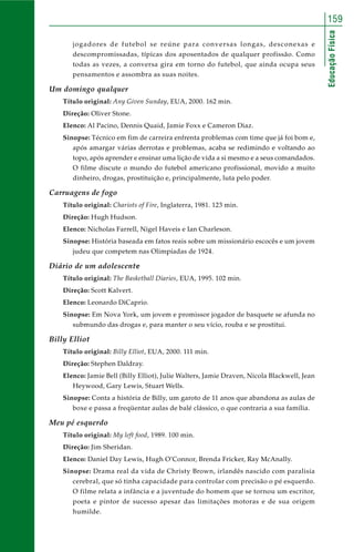 159 
Educação Física 
jogadores de futebol se reúne para conversas longas, desconexas e 
descompromissadas, típicas dos aposentados de qualquer profissão. Como 
todas as vezes, a conversa gira em torno do futebol, que ainda ocupa seus 
pensamentos e assombra as suas noites. 
Um domingo qualquer 
Título original: Any Given Sunday, EUA, 2000. 162 min. 
Direção: Oliver Stone. 
Elenco: Al Pacino, Dennis Quaid, Jamie Foxx e Cameron Diaz. 
Sinopse: Técnico em fim de carreira enfrenta problemas com time que já foi bom e, 
após amargar várias derrotas e problemas, acaba se redimindo e voltando ao 
topo, após aprender e ensinar uma lição de vida a si mesmo e a seus comandados. 
O filme discute o mundo do futebol americano profissional, movido a muito 
dinheiro, drogas, prostituição e, principalmente, luta pelo poder. 
Carruagens de fogo 
Título original: Chariots of Fire, Inglaterra, 1981. 123 min. 
Direção: Hugh Hudson. 
Elenco: Nicholas Farrell, Nigel Haveis e Ian Charleson. 
Sinopse: História baseada em fatos reais sobre um missionário escocês e um jovem 
judeu que competem nas Olimpíadas de 1924. 
Diário de um adolescente 
Título original: The Basketball Diaries, EUA, 1995. 102 min. 
Direção: Scott Kalvert. 
Elenco: Leonardo DiCaprio. 
Sinopse: Em Nova York, um jovem e promissor jogador de basquete se afunda no 
submundo das drogas e, para manter o seu vício, rouba e se prostitui. 
Billy Elliot 
Título original: Billy Elliot, EUA, 2000. 111 min. 
Direção: Stephen Daldray. 
Elenco: Jamie Bell (Billy Elliot), Julie Walters, Jamie Draven, Nicola Blackwell, Jean 
Heywood, Gary Lewis, Stuart Wells. 
Sinopse: Conta a história de Billy, um garoto de 11 anos que abandona as aulas de 
boxe e passa a freqüentar aulas de balé clássico, o que contraria a sua família. 
Meu pé esquerdo 
Título original: My left food, 1989. 100 min. 
Direção: Jim Sheridan. 
Elenco: Daniel Day Lewis, Hugh O’Connor, Brenda Fricker, Ray McAnally. 
Sinopse: Drama real da vida de Christy Brown, irlandês nascido com paralisia 
cerebral, que só tinha capacidade para controlar com precisão o pé esquerdo. 
O filme relata a infância e a juventude do homem que se tornou um escritor, 
poeta e pintor de sucesso apesar das limitações motoras e de sua origem 
humilde. 
 