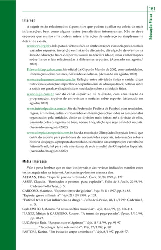 161 
Educação Física 
Internet 
A seguir estão relacionados alguns sites que podem auxiliar na coleta de mais 
informações, bem como alguns textos jornalísticos interessantes. Não se deve 
esquecer que muitos sites podem sofrer alterações de endereço ou simplesmente 
deixar de existir. 
www.cev.org.br Links para diversos sites de confederações e associações dos mais 
variados esportes; inscrição em listas de discussão; divulgação de eventos na 
área de educação física e esportes; saúde na terceira idade; dicas e informações 
sobre livros e leis relacionadas a diferentes esportes. (Acessado em agosto/ 
2002) 
Fifaworldcup.yahoo.com Site oficial da Copa do Mundo de 2002, com curiosidades, 
informações sobre os times, novidades e notícias. (Acessado em agosto/2002) 
www.saudeemmovimento.com.br Relação entre atividade física e saúde; dicas 
nutricionais; atuação e importância do profissional de educação física; notícias sobre 
a saúde em geral; avaliação física e novidades sobre a atividade física. 
www.espn.com.br Site do canal esportivo de televisão, com atualização da 
programação, arquivo de entrevistas e notícias sobre esporte. (Acessado em 
agosto/2002) 
www.futebolpaulista.com.br Site da Federação Paulista de Futebol, com resultados, 
regras, artilheiros, enfim, curiosidades e informações sobre todos os campeonatos 
organizados pela entidade, desde as divisões mais baixas até a divisão de elite, 
passando pelas categorias de base; acesso à legislação que rege o futebol no país. 
(Acessado em agosto/2002) 
www.olimpiadasespeciais.com.br Site da associação Olimpíadas Especiais Brasil, que 
cuida do esporte para portadores de necessidades especiais; informações sobre a 
história dos jogos, a proposta da entidade, calendário das competições e o trabalho 
feito no Brasil; link para o site americano, da sede mundial das Olimpíadas Especiais. 
(Acessado em agosto/2002) 
Mídia impressa 
Vale a pena lembrar que os sites dos jornais e das revistas indicados mantêm esses 
textos arquivados na internet. Assinantes podem ter acesso a eles. 
ALTMAN, Fábio. “Esporte: piscina turbinada”. Época, 30/8/1999, p. 122. 
ASSEF, Claudia. “Bombados e prontos para explodir”. Folha de S.Paulo, 20/9/99. 
Caderno FolhaTeen, p. 5. 
CARDOSO, Maurício. “Esporte: terror do goleiro”. Veja, 5/11/1997. pp. 84-85. 
“Esporte: greve milionária”. Veja, 21/10/1998. p. 103. 
“Futebol tenta frear influência da droga”. Folha de S.Paulo, 10/11/1999. Caderno 3, 
p. 5. 
GAILEWITCH, Monica. “A nova estética muscular”. Veja, 16/6/99, pp. 106-111. 
IBAÑEZ, Mirian & CARNEIRO, Rosane. “A turma do pega-pesado”. Época, 5/10/98, 
pp. 70-72. 
LUZ, Sérgio Ruiz. “Sangue, suor e lágrimas”. Veja, 11/11/98, pp. 94-97 
. “Tecnologia: feito sob medida”. Veja, 27/1/99, p. 80. 
PASTORE, Karina. “Em busca do corpo desenhado”. Veja, 8/1/97, pp. 68-77. 
 