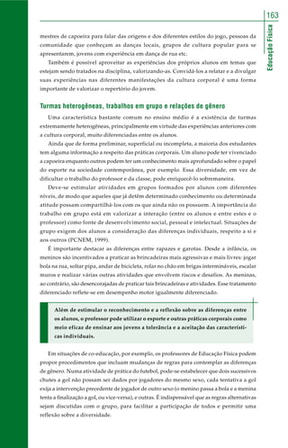 163 
Educação Física 
mestres de capoeira para falar das origens e dos diferentes estilos do jogo, pessoas da 
comunidade que conheçam as danças locais, grupos de cultura popular para se 
apresentarem, jovens com experiência em dança de rua etc. 
Também é possível aproveitar as experiências dos próprios alunos em temas que 
estejam sendo tratados na disciplina, valorizando-as. Convidá-los a relatar e a divulgar 
suas experiências nas diferentes manifestações da cultura corporal é uma forma 
importante de valorizar o repertório do jovem. 
Turmas heterogêneas, trabalhos em grupo e relações de gênero 
Uma característica bastante comum no ensino médio é a existência de turmas 
extremamente heterogêneas, principalmente em virtude das experiências anteriores com 
a cultura corporal, muito diferenciadas entre os alunos. 
Ainda que de forma preliminar, superficial ou incompleta, a maioria dos estudantes 
tem alguma informação a respeito das práticas corporais. Um aluno pode ter vivenciado 
a capoeira enquanto outros podem ter um conhecimento mais aprofundado sobre o papel 
do esporte na sociedade contemporânea, por exemplo. Essa diversidade, em vez de 
dificultar o trabalho do professor e da classe, pode enriquecê-lo sobremaneira. 
Deve-se estimular atividades em grupos formados por alunos com diferentes 
níveis, de modo que aqueles que já detêm determinado conhecimento ou determinada 
atitude possam compartilhá-los com os que ainda não os possuem. A importância do 
trabalho em grupo está em valorizar a interação (entre os alunos e entre estes e o 
professor) como fonte de desenvolvimento social, pessoal e intelectual. Situações de 
grupo exigem dos alunos a consideração das diferenças individuais, respeito a si e 
aos outros (PCNEM, 1999). 
É importante destacar as diferenças entre rapazes e garotas. Desde a infância, os 
meninos são incentivados a praticar as brincadeiras mais agressivas e mais livres: jogar 
bola na rua, soltar pipa, andar de bicicleta, rolar no chão em brigas intermináveis, escalar 
muros e realizar várias outras atividades que envolvem riscos e desafios. As meninas, 
ao contrário, são desencorajadas de praticar tais brincadeiras e atividades. Esse tratamento 
diferenciado reflete-se em desempenho motor igualmente diferenciado. 
Além de estimular o reconhecimento e a reflexão sobre as diferenças entre 
os alunos, o professor pode utilizar o esporte e outras práticas corporais como 
meio eficaz de ensinar aos jovens a tolerância e a aceitação das característi-cas 
individuais. 
Em situações de co-educação, por exemplo, os professores de Educação Física podem 
propor procedimentos que incluam mudanças de regras para contemplar as diferenças 
de gênero. Numa atividade de prática do futebol, pode-se estabelecer que dois sucessivos 
chutes a gol não possam ser dados por jogadores do mesmo sexo, cada tentativa a gol 
exija a intervenção precedente de jogador de outro sexo (o menino passa a bola e a menina 
tenta a finalização a gol, ou vice-versa), e outras. É indispensável que as regras alternativas 
sejam discutidas com o grupo, para facilitar a participação de todos e permitir uma 
reflexão sobre a diversidade. 
 