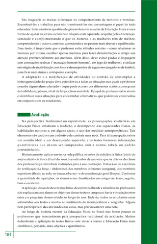 164 
São inegáveis as muitas diferenças no comportamento de meninos e meninas. 
Reconhecê-las e trabalhar para não transformá-las em desvantagens é papel de todo 
educador. Estar atento às questões de gênero durante as aulas de Educação Física é uma 
forma de ajudar os jovens a construir relações com eqüidade, respeito pelas diferenças, 
somando e complementando o que os homens e as mulheres têm de melhor, 
compreendendo o outro e, com isso, aprendendo a ser pessoas mais abertas e equilibradas. 
Para tanto, é importante que o professor evite atitudes sexistas – como relacionar as 
meninas por último, escolher apenas meninos para fazer demonstrações e dirigir sua 
atenção preferencialmente aos meninos. Além disso, deve evitar piadas e linguagem 
com conotações sexistas (“marcação homem-homem”, em jogo de mulheres), e utilizar 
estratégias de modelização com fotos e desempenhos de jogadores e jogadoras de futebol, 
para ficar num único e corriqueiro exemplo. 
A adaptação e a modificação de atividades no sentido de contemplar a 
heterogeneidade do grupo deve estender-se a todas as situações nas quais o professor 
perceba algum aluno afastado – o que pode ocorrer por diferentes razões, como graus 
de habilidade, gênero, nível de força, classe social etc. É papel do professor estar atento 
e identificar essas situações para encaminhar alternativas, que podem ser construídas 
em conjunto com os estudantes. 
Avaliação 
Na perspectiva tradicional ou esportivista, as preocupações avaliativas em 
Educação Física enfatizam a medição, o desempenho das capacidades físicas, as 
habilidades motoras e, em alguns casos, o uso das medidas antropométricas. Tais 
elementos são usados com o objetivo de conferir uma nota. Para tal concepção, existe 
um modelo ideal e um desempenho esperado, e os testes fornecem informações 
quantitativas que devem ser comparadas com a norma, tabela ou padrão 
preestabelecido. 
Historicamente, aplicavam-se na rede pública os testes de suficiência física (início do 
ano) e eficiência física (final do ano), formalizados de maneira que os diários de classe 
dos professores já continham instruções para a sua realização. Tratava-se de exercícios 
de verificação da força – abdominal, dos membros inferiores (canguru), dos membros 
superiores (flexão no solo, no banco, e barra) – e de coordenação geral (burpee). Conforme 
a quantidade de repetições, os alunos eram classificados em categorias: fraco, regular, 
bom e excelente. 
A aplicação desses testes era mecânica, descontextualizada e aleatória: os professores 
não explicavam aos alunos os objetivos desses testes e tampouco havia vinculação entre 
estes e o programa desenvolvido ao longo do ano. Todavia, todos os estudantes eram 
submetidos aos testes e muitos ao sentimento de incompetência e vergonha. Alguns 
nem participavam das atividades das aulas, mas precisavam ter uma nota. 
Ao longo da história recente da Educação Física no Brasil não foram poucos os 
professores que intercederam pela perspectiva tradicional de avaliação. Muitos 
defenderam a aplicação de testes físicos com vistas a tornar a Educação Física mais 
científica e, portanto, mais objetiva e quantitativa. 
 