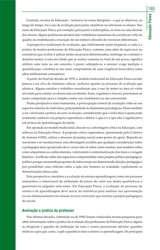165 
Educação Física 
Contudo, na área da Educação – inclusive na nossa disciplina – o que se observou, ao 
longo do tempo, foi o uso da avaliação para punir, classificar ou selecionar os alunos. Nas 
aulas de Educação Física, por exemplo, para punir a indisciplina, os erros ou uma derrota 
dos alunos, alguns professores promoviam verdadeiras maratonas de corrida em volta da 
quadra ou estabeleciam a execução de um número absurdo de exercícios abdominais. 
A perspectiva tradicional de avaliação, que infelizmente ainda freqüenta a visão e a 
prática de muitos professores de Educação Física, cometeu uma série de equívocos ao 
considerar que avaliar é aplicar testes em prazos determinados; restringe-se a estimar o 
domínio motor; é uma atividade que se realiza somente no final de um prazo; significa 
atribuir uma nota ou um conceito; é punir; sobrepõe-se a ensinar; exige medição e 
quantificação; constitui-se em mero cumprimento de uma exigência burocrática (uma 
idéia infelizmente costumeira). 
A partir do final da década de 1970, o modelo tradicional de Educação Física escolar 
passou a ser alvo de inúmeras críticas, inclusive quanto ao processo de avaliação que 
adotava. Alguns estudos e trabalhos ressaltaram que o uso de testes na área só vinha 
servindo para rotular os alunos (em excelentes, bons, regulares e fracos), pois baseia-se 
numa competição pura e simples contra um cronômetro ou um concorrente. 
Numa perspectiva mais humanista, a preocupação central da avaliação volta-se aos 
aspectos internos do indivíduo, principalmente às dimensões psicológicas. Passa também 
a ser valorizada a prática da auto-avaliação, considerando que o indivíduo é quem pode 
realmente conhecer sua própria experiência e definir o que é e o que não é significativo 
em termos de aprendizagem da tarefa. 
Em oposição ao modelo tradicional, discute-se a abordagem crítica na Educação, com 
reflexos na Educação Física. A proposta crítico-superadora, apresentada pelo Coletivo 
de Autores (1992), utiliza o discurso da justiça social como ponto de apoio. Baseada no 
marxismo e no neomarxismo, esta abordagem acredita que qualquer consideração sobre 
a pedagogia mais apropriada deve versar não só sobre como ensinar, mas também sobre 
como adquirimos os conhecimentos, valorizando a contextualização dos fatos e o resgate 
histórico. A reflexão sobre tais aspectos é compreendida como projeto político-pedagógico: 
político porque encaminha propostas de intervenção em determinada direção; pedagógico 
por possibilitar uma reflexão sobre a ação dos homens na realidade, explicitando as 
determinações dessa ação. 
Esta perspectiva considera a avaliação do ensino-aprendizagem como um processo 
sistemático e intencional de atribuição de juízos de valor aos dados qualitativos e 
quantitativos julgados relevantes. Em Educação Física, a avaliação do processo de 
ensino e de aprendizagem deve servir de referência para analisar sua aproximação 
ou seu distanciamento em relação ao eixo curricular que norteia o projeto pedagógico 
da escola. 
Avaliação e prática do professor 
Nas últimas décadas, sobretudo na de 1990, foram conduzidas muitas pesquisas para 
obter informações sobre a prática da avaliação dos professores de Educação Física; alguns 
se dirigiram à questão da atribuição da nota e outros procuraram abordar questões 
relativas a por quê, como, o quê e quando avaliar o ensino e a aprendizagem. Os principais 
 