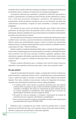 166 
resultados desses estudos indicaram mudanças em algumas concepções dos professores 
da disciplina sobre a avaliação, em função das novas propostas pedagógicas. 
As pesquisas indicaram que atualmente a perspectiva tradicional, que prioriza o 
produto, a quantificação e a avaliação por meio de testes, divide a preferência e o espaço 
com a visão mais processual, abrangente e qualitativa. Em depoimentos aos 
pesquisadores, muitos professores reconhecem que, em sua formação, não obtiveram 
conhecimentos consistentes a respeito de como encaminhar a avaliação na prática 
pedagógica. 
Ao contrário do que ocorria em décadas passadas, para atribuir notas muitos 
professores de Educação Física têm preferido utilizar critérios mais relacionados a 
participação, interesse e freqüência do que exclusivamente aos resultados do desempenho 
dos alunos em testes físicos e motores. 
Por outro lado, poucos informam os alunos sobre os critérios que utilizam para avaliar 
e atribuir notas e conceitos, e poucos diversificam os instrumentos de coleta de dados. 
Todavia, parece que, paulatinamente, passam a entrar no cenário dos instrumentos 
disponíveis para a avaliação em Educação Física as provas teóricas, os trabalhos escritos, 
as gravações em vídeo... Sinal de mudanças. 
Embora complexo, é também estimulante refletir sobre a avaliação em Educação Física. 
Como avaliar a aprendizagem do movimento quando se reconhece a infinidade de fatores 
nele envolvidos, tais como força muscular, resistência, agilidade, equilíbrio, ritmo, 
sentimentos, cognição, afetividade, experiências anteriores, conhecimento e tantas outras 
variáveis? Qual é o papel da avaliação em Educação Física no ensino médio? Como 
conduzi-la? 
Visando construir alternativas para a avaliação neste nível de ensino, buscou-se 
responder a cinco questões centrais: por quê, quem, o quê, como e quando avaliar? 
Por que avaliar? 
Longe de ser instrumento de pressão e castigo, a avaliação deve mostrar-se útil para as 
partes envolvidas – professores, alunos e escola – contribuindo para o autoconhecimento 
e para a análise das etapas já vencidas, no sentido de alcançar objetivos previamente 
traçados. Para tanto, constitui-se num processo contínuo de diagnóstico da situação, 
contando com a participação de professores, alunos e equipe pedagógica. 
• A avaliação pode e deve oferecer ao professor elementos para uma reflexão 
contínua sobre a sua prática, no que se refere à escolha de competências, objetivos, 
conteúdos e estratégias. Ela auxilia na compreensão de quais aspectos devem 
ser revistos, ajustados ou reconhecidos como adequados para o processo de 
aprendizagem individual e de todo o grupo de alunos. 
• Do ponto de vista do estudante, a avaliação é instrumento de tomada de 
consciência de suas conquistas, dificuldades e possibilidades. 
• Para a escola, ela permite reconhecer prioridades e localizar ações educacionais 
que demandam maior apoio (PCNEM, 1999). 
Defende-se aqui a concepção de que, desde o início do período letivo, os alunos 
precisam ser informados por quê, como, quando e de que modo estão sendo avaliados, 
abrindo-se espaço para que participem, oferecendo sugestões. 
 