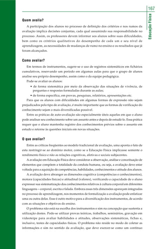 167 
Educação Física 
Quem avalia? 
A participação dos alunos no processo de definição dos critérios e nos rumos da 
avaliação implica decisões conjuntas, cada qual assumindo sua responsabilidade no 
processo. Assim, os professores devem informar aos alunos sobre suas dificuldades, 
bem como os critérios qualitativos do desempenho de cada um e seu nível de 
aprendizagem, as necessidades de mudanças de rumo no ensino e os resultados que já 
foram alcançados. 
Como avaliar? 
Em termos de instrumentos, sugere-se o uso de registros sistemáticos em fichários 
cumulativos, reservando um período em algumas aulas para que o grupo de alunos 
analise seu próprio desempenho, assim como o da equipe pedagógica. 
Pode-se avaliar os alunos: 
• de forma sistemática por meio da observação das situações de vivência, de 
perguntas e respostas formuladas durante as aulas; 
• de forma específica, em provas, pesquisas, relatórios, apresentações etc. 
Para que os alunos com dificuldades em algumas formas de expressão não sejam 
prejudicados pelo tipo de avaliação, é muito importante que as formas de verificação do 
conhecimento sejam o mais diversificadas possível. 
Entre as práticas de auto-avaliação são especialmente úteis aquelas em que o aluno 
pode analisar seu conhecimento sobre um assunto antes e depois de estudá-lo. Essa prática 
requer que o aluno mantenha registro dos conhecimentos prévios sobre o assunto em 
estudo e retorne às questões iniciais em novas situações. 
O que avaliar? 
Entre as críticas freqüentes ao modelo tradicional de avaliação, uma aponta o fato de 
esta restringir-se ao domínio motor, como se a Educação Física implicasse somente o 
rendimento físico e não as relações cognitivas, afetivas e sociais subjacentes. 
A avaliação em Educação Física deve considerar a observação, análise e conceituação de 
elementos que compõem a totalidade da conduta humana, ou seja, a avaliação deve estar 
voltada para a aquisição de competências, habilidades, conhecimentos e atitude dos alunos. 
A avaliação deve abranger as dimensões cognitiva (competências e conhecimentos), 
motora (capacidades físicas) e atitudinal (valores), verificando a capacidade de o aluno 
expressar sua sistematização dos conhecimentos relativos à cultura corporal em diferentes 
linguagens – corporal, escrita e falada. Embora essas três dimensões apareçam integradas 
no processo de aprendizagem, nos momentos de formalização a avaliação pode enfatizar 
uma ou outra delas. Esse é outro motivo para a diversificação dos instrumentos, de acordo 
com as situações e objetivos do ensino. 
O problema não está na escolha dos instrumentos e sim na concepção que sustenta a 
utilização destes. Pode-se utilizar provas teóricas, trabalhos, seminários, gravação em 
videoteipe para avaliar habilidades e atitudes, observações sistemáticas, fichas e, 
inclusive, testes de capacidades físicas. O problema não reside no modo de coletar as 
informações e sim no sentido da avaliação, que deve exercer-se como um contínuo 
 