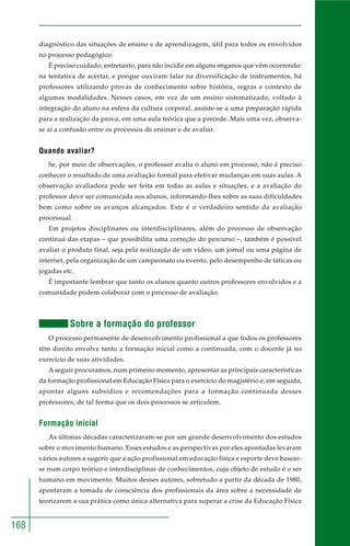 168 
diagnóstico das situações de ensino e de aprendizagem, útil para todos os envolvidos 
no processo pedagógico. 
É preciso cuidado, entretanto, para não incidir em alguns enganos que vêm ocorrendo: 
na tentativa de acertar, e porque ouviram falar na diversificação de instrumentos, há 
professores utilizando provas de conhecimento sobre história, regras e contexto de 
algumas modalidades. Nesses casos, em vez de um ensino sistematizado, voltado à 
integração do aluno na esfera da cultura corporal, assiste-se a uma preparação rápida 
para a realização da prova, em uma aula teórica que a precede. Mais uma vez, observa-se 
aí a confusão entre os processos de ensinar e de avaliar. 
Quando avaliar? 
Se, por meio de observações, o professor avalia o aluno em processo, não é preciso 
conhecer o resultado de uma avaliação formal para efetivar mudanças em suas aulas. A 
observação avaliadora pode ser feita em todas as aulas e situações, e a avaliação do 
professor deve ser comunicada aos alunos, informando-lhes sobre as suas dificuldades 
bem como sobre os avanços alcançados. Este é o verdadeiro sentido da avaliação 
processual. 
Em projetos disciplinares ou interdisciplinares, além do processo de observação 
contínua das etapas – que possibilita uma correção do percurso –, também é possível 
avaliar o produto final, seja pela realização de um vídeo, um jornal ou uma página de 
internet, pela organização de um campeonato ou evento, pelo desempenho de táticas ou 
jogadas etc. 
É importante lembrar que tanto os alunos quanto outros professores envolvidos e a 
comunidade podem colaborar com o processo de avaliação. 
Sobre a formação do professor 
O processo permanente de desenvolvimento profissional a que todos os professores 
têm direito envolve tanto a formação inicial como a continuada, com o docente já no 
exercício de suas atividades. 
A seguir procuramos, num primeiro momento, apresentar as principais características 
da formação profissional em Educação Física para o exercício do magistério e, em seguida, 
apontar alguns subsídios e recomendações para a formação continuada desses 
professores, de tal forma que os dois processos se articulem. 
Formação inicial 
As últimas décadas caracterizaram-se por um grande desenvolvimento dos estudos 
sobre o movimento humano. Esses estudos e as perspectivas por eles apontadas levaram 
vários autores a sugerir que a ação profissional em educação física e esporte deve basear-se 
num corpo teórico e interdisciplinar de conhecimentos, cujo objeto de estudo é o ser 
humano em movimento. Muitos desses autores, sobretudo a partir da década de 1980, 
apontaram a tomada de consciência dos profissionais da área sobre a necessidade de 
teorizarem a sua prática como única alternativa para superar a crise da Educação Física 
 