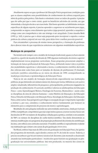 170 
Atualmente espera-se que o professor de Educação Física proporcione condições para 
que os alunos ampliem suas possibilidades de conhecimento da cultura corporal para 
além da prática pela prática. Não basta o estudante correr ao redor da quadra: é preciso 
que ele saiba por que e como correr, quais os benefícios advindos da corrida, em que 
intensidade e duração ela deve ser exercitada. Não basta aprender as habilidades motoras 
específicas de algum esporte; é preciso aprender a organizar-se socialmente para jogar, 
compreender as regras como elemento que torna o jogo possível, aprender a respeitar o 
colega como um companheiro e não um inimigo a ser aniquilado. Como ressalta Betti 
(1992, p. 162), é preciso que o aluno seja preparado para incorporar o esporte e outras 
práticas da cultura corporal em sua vida, para delas tirar o melhor proveito possível. 
Para encaminhar o processo de ensino nessa perspectiva, a formação do professor 
deve abarcar mais do que experiências anteriores em algumas modalidades esportivas. 
Mudanças de perspectiva 
Na tentativa de romper com o modelo de formação tradicional, quase exclusivamente 
esportiva, a partir de meados da década de 1980 algumas instituições de ensino superior 
implementaram novas propostas curriculares. Essas propostas procuraram ampliar a 
formação do futuro profissional de Educação Física, atribuindo menor relevo à prática 
das modalidades esportivas e valorizando a teoria, o conhecimento científico derivado 
das ciências-mãe como base para as tomadas de decisão do profissional. O chamado 
currículo científico consolidou-se no início da década de 1990, acompanhando as 
mudanças conceituais e epistemológicas da Educação Física. 
Trata-se de um modelo de formação desenvolvido especialmente nas instituições 
públicas, já que demanda um número menor de alunos por turma, bibliotecas com acervo 
amplo e atualizado, laboratórios de pesquisa e, principalmente, professores engajados na 
produção do conhecimento. O currículo científico valoriza as subdisciplinas da Educação 
Física – como Aprendizagem Motora, Fisiologia do Exercício, Biomecânica – assim como 
as disciplinas da área de ciências humanas – como História da Educação e da Educação 
Física, Filosofia da Educação e da Educação Física, Sociologia da Educação e da Educação 
Física, entre outras. Essa perspectiva privilegia a concepção de que o importante é aprender 
a ensinar e, por isso, considera o conhecimento teórico fundamental, por fornecer os 
elementos para a compreensão do processo de ensino e aprendizagem. 
Resultados de uma pesquisa realizada nas universidades americanas, citada por Lawson 
(1990), exemplificam a importância que esse corpo teórico passou a exercer na área: houve um 
decréscimo de 50% no número de disciplinas voltadas para a prática, correlato a um aumento 
de 500% no número de disciplinas de cunho teórico-científico. Tais dados demonstram as 
intensas modificações nos programas de preparação profissional decorrentes da cientifização 
da área, com reflexos nos currículos nacionais. O modelo científico é especialmente evidente 
nas instituições que contam com cursos de pós-graduação stricto sensu. 
No Brasil, embora haja mais de 200 cursos de graduação em Educação Física, há apenas 
dez programas de mestrado, equivalendo a menos de 5% do total de cursos. Todavia, é 
preciso reconhecer que há um número razoável de docentes com mestrado e doutorado 
atuando nas instituições particulares – muitos dos quais fizeram sua graduação ou pós-graduação 
nas universidades públicas. Isto tem produzido, na maioria dos cursos de 
 