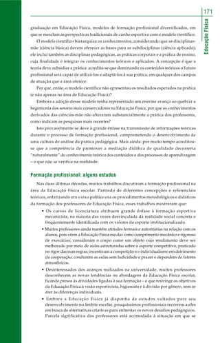 171 
Educação Física 
graduação em Educação Física, modelos de formação profissional diversificados, em 
que se mesclam as perspectivas tradicionais de cunho esportivo com o modelo científico. 
O modelo científico hierarquiza os conhecimentos, considerando que as disciplinas-mãe 
(ciência básica) devem oferecer as bases para as subdisciplinas (ciência aplicada); 
ele inclui também as disciplinas pedagógicas, as práticas corporais e a prática de ensino, 
cuja finalidade é integrar os conhecimentos teóricos e aplicados. A concepção é que a 
teoria deve subsidiar a prática: acredita-se que dominando os conteúdos teóricos o futuro 
profissional será capaz de utilizá-los e adaptá-los à sua prática, em qualquer dos campos 
de atuação que a área oferece. 
Por que, então, o modelo científico não apresentou os resultados esperados na prática 
(e não apenas na área de Educação Física)? 
Embora a adoção desse modelo tenha representado um enorme avanço ao quebrar a 
hegemonia dos setores mais conservadores na Educação Física, por que os conhecimentos 
derivados das ciências-mãe não alteraram substancialmente a prática dos professores, 
como indicam as pesquisas mais recentes? 
Isto provavelmente se deve à grande ênfase na transmissão de informações teóricas 
durante o processo de formação profissional, comprometendo o desenvolvimento de 
uma cultura de análise da prática pedagógica. Mais ainda: por muito tempo acreditou-se 
que a competência de promover a mediação didática de qualidade decorreria 
“naturalmente” do conhecimento teórico dos conteúdos e dos processos de aprendizagem 
– o que não se verifica na realidade. 
Formação profissional: alguns estudos 
Nas duas últimas décadas, muitos trabalhos discutiram a formação profissional na 
área da Educação Física escolar. Partindo de diferentes concepções e referenciais 
teóricos, enfatizando ora o eixo político ora os procedimentos metodológicos e didáticos 
da formação dos professores de Educação Física, esses trabalhos mostraram que: 
• Os cursos de licenciatura atribuem grande ênfase à formação esportiva 
mecanicista, na maioria das vezes desvinculada da realidade social concreta e 
freqüentemente identificada com os valores do esporte institucionalizado. 
• Muitos professores ainda mantêm atitudes formais e autoritárias na relação com os 
alunos, pois vêem a Educação Física escolar como cumprimento mecânico e rigoroso 
de exercícios; consideram o corpo como um objeto cujo rendimento deve ser 
melhorado por meio de aulas estruturadas sobre o esporte competitivo, praticado 
no rigor das suas regras; incentivam a competição e o individualismo em detrimento 
da cooperação; conduzem as aulas sem ludicidade e prazer e dependem de fatores 
atmosféricos. 
• Desinteressados dos avanços realizados na universidade, muitos professores 
desconhecem as novas tendências ou abordagens da Educação Física escolar, 
ficando presos às atividades ligadas à sua formação – o que restringe os objetivos 
da Educação Física à visão esportivista, higienista e à divisão por gênero, sem se 
ater às diferenças individuais. 
• Embora a Educação Física já disponha de estudos voltados para seu 
desenvolvimento no âmbito escolar, pouquíssimos profissionais recorrem a eles 
em busca de alternativas criativas para enfrentar os novos desafios pedagógicos. 
Parcela significativa dos professores está acomodada à situação em que se 
 