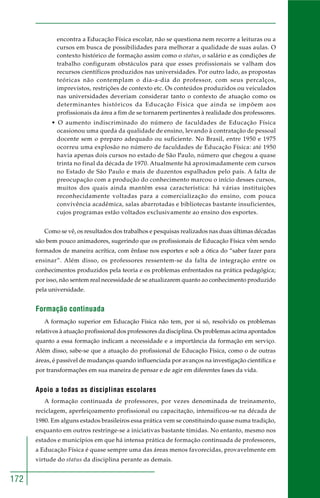 172 
encontra a Educação Física escolar, não se questiona nem recorre a leituras ou a 
cursos em busca de possibilidades para melhorar a qualidade de suas aulas. O 
contexto histórico de formação assim como o status, o salário e as condições de 
trabalho configuram obstáculos para que esses profissionais se valham dos 
recursos científicos produzidos nas universidades. Por outro lado, as propostas 
teóricas não contemplam o dia-a-dia do professor, com seus percalços, 
imprevistos, restrições de contexto etc. Os conteúdos produzidos ou veiculados 
nas universidades deveriam considerar tanto o contexto de atuação como os 
determinantes históricos da Educação Física que ainda se impõem aos 
profissionais da área a fim de se tornarem pertinentes à realidade dos professores. 
• O aumento indiscriminado do número de faculdades de Educação Física 
ocasionou uma queda da qualidade de ensino, levando à contratação de pessoal 
docente sem o preparo adequado ou suficiente. No Brasil, entre 1950 e 1975 
ocorreu uma explosão no número de faculdades de Educação Física: até 1950 
havia apenas dois cursos no estado de São Paulo, número que chegou a quase 
trinta no final da década de 1970. Atualmente há aproximadamente cem cursos 
no Estado de São Paulo e mais de duzentos espalhados pelo país. A falta de 
preocupação com a produção do conhecimento marcou o início desses cursos, 
muitos dos quais ainda mantêm essa característica: há várias instituições 
reconhecidamente voltadas para a comercialização do ensino, com pouca 
convivência acadêmica, salas abarrotadas e bibliotecas bastante insuficientes, 
cujos programas estão voltados exclusivamente ao ensino dos esportes. 
Como se vê, os resultados dos trabalhos e pesquisas realizados nas duas últimas décadas 
são bem pouco animadores, sugerindo que os profissionais de Educação Física vêm sendo 
formados de maneira acrítica, com ênfase nos esportes e sob a ótica do “saber fazer para 
ensinar”. Além disso, os professores ressentem-se da falta de integração entre os 
conhecimentos produzidos pela teoria e os problemas enfrentados na prática pedagógica; 
por isso, não sentem real necessidade de se atualizarem quanto ao conhecimento produzido 
pela universidade. 
Formação continuada 
A formação superior em Educação Física não tem, por si só, resolvido os problemas 
relativos à atuação profissional dos professores da disciplina. Os problemas acima apontados 
quanto a essa formação indicam a necessidade e a importância da formação em serviço. 
Além disso, sabe-se que a atuação do profissional de Educação Física, como o de outras 
áreas, é passível de mudanças quando influenciada por avanços na investigação científica e 
por transformações em sua maneira de pensar e de agir em diferentes fases da vida. 
Apoio a todas as disciplinas escolares 
A formação continuada de professores, por vezes denominada de treinamento, 
reciclagem, aperfeiçoamento profissional ou capacitação, intensificou-se na década de 
1980. Em alguns estados brasileiros essa prática vem se constituindo quase numa tradição, 
enquanto em outros restringe-se a iniciativas bastante tímidas. No entanto, mesmo nos 
estados e municípios em que há intensa prática de formação continuada de professores, 
a Educação Física é quase sempre uma das áreas menos favorecidas, provavelmente em 
virtude do status da disciplina perante as demais. 
 