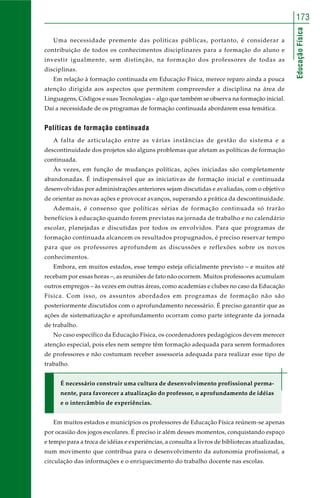 173 
Educação Física 
Uma necessidade premente das políticas públicas, portanto, é considerar a 
contribuição de todos os conhecimentos disciplinares para a formação do aluno e 
investir igualmente, sem distinção, na formação dos professores de todas as 
disciplinas. 
Em relação à formação continuada em Educação Física, merece reparo ainda a pouca 
atenção dirigida aos aspectos que permitem compreender a disciplina na área de 
Linguagens, Códigos e suas Tecnologias – algo que também se observa na formação inicial. 
Daí a necessidade de os programas de formação continuada abordarem essa temática. 
Políticas de formação continuada 
A falta de articulação entre as várias instâncias de gestão do sistema e a 
descontinuidade dos projetos são alguns problemas que afetam as políticas de formação 
continuada. 
Às vezes, em função de mudanças políticas, ações iniciadas são completamente 
abandonadas. É indispensável que as iniciativas de formação inicial e continuada 
desenvolvidas por administrações anteriores sejam discutidas e avaliadas, com o objetivo 
de orientar as novas ações e provocar avanços, superando a prática da descontinuidade. 
Ademais, é consenso que políticas sérias de formação continuada só trarão 
benefícios à educação quando forem previstas na jornada de trabalho e no calendário 
escolar, planejadas e discutidas por todos os envolvidos. Para que programas de 
formação continuada alcancem os resultados propugnados, é preciso reservar tempo 
para que os professores aprofundem as discussões e reflexões sobre os novos 
conhecimentos. 
Embora, em muitos estados, esse tempo esteja oficialmente previsto – e muitos até 
recebam por essas horas –, as reuniões de fato não ocorrem. Muitos professores acumulam 
outros empregos – às vezes em outras áreas, como academias e clubes no caso da Educação 
Física. Com isso, os assuntos abordados em programas de formação não são 
posteriormente discutidos com o aprofundamento necessário. É preciso garantir que as 
ações de sistematização e aprofundamento ocorram como parte integrante da jornada 
de trabalho. 
No caso específico da Educação Física, os coordenadores pedagógicos devem merecer 
atenção especial, pois eles nem sempre têm formação adequada para serem formadores 
de professores e não costumam receber assessoria adequada para realizar esse tipo de 
trabalho. 
É necessário construir uma cultura de desenvolvimento profissional perma-nente, 
para favorecer a atualização do professor, o aprofundamento de idéias 
e o intercâmbio de experiências. 
Em muitos estados e municípios os professores de Educação Física reúnem-se apenas 
por ocasião dos jogos escolares. É preciso ir além desses momentos, conquistando espaço 
e tempo para a troca de idéias e experiências, a consulta a livros de bibliotecas atualizadas, 
num movimento que contribua para o desenvolvimento da autonomia profissional, a 
circulação das informações e o enriquecimento do trabalho docente nas escolas. 
 