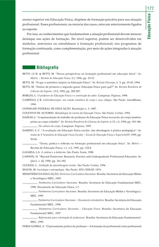 177 
Educação Física 
ensino superior em Educação Física, dispõem de formação precária para sua atuação 
profissional. Esses profissionais, na maioria dos casos, estavam anteriormente ligados 
ao esporte. 
Por isso, os conhecimentos que fundamentam a atuação profissional devem merecer 
destaque nas ações de formação. No nível superior, podem ser desenvolvidos em 
módulos, anteriores ou simultâneos à formação profissional; nos programas de 
formação continuada, como complementação, por meio de ações integradas à atuação 
profissional. 
Bibliografia 
BETTI, I.C.R. & BETTI, M. “Novas perspectivas na formação profissional em educação física”. In: 
Motriz – Revista de Educação Física, 2:1, 1996, pp. 10-15. 
BETTI, M. “O que a semiótica inspira na Educação Física”. In: Revista Discorpo, n. 3, pp. 25-45, 1994. 
BETTI, M. “Ensino de primeiro e segundo graus: Educação Física para quê?” In: Revista Brasileira de 
Ciências do Esporte, 13:2, 1992, pp. 282-287. 
BORGES, C. O professor de Educação Física e a construção do saber. Campinas: Papirus, 1998. 
CAMPELO, C.R. Cal(e)idoscorpos: um estudo semiótico do corpo e seus códigos. São Paulo: AnnaBlume, 
1996. 
CONSELHO FEDERAL DE EDUCAÇÃO. Resolução n. 3, 1987. 
COLETIVO DE AUTORES. Metodologia do ensino da Educação Física. São Paulo: Cortez, 1992. 
DAÓLIO, J. “A representação do trabalho do professor de Educação Física na escola: do corpo matéria-prima 
ao corpo-cidadão”. In: Revista Brasileira de Ciências do Esporte, n.15, v.2, 1994, pp. 181-186. 
. Da cultura do corpo. Campinas: Papirus, 1995. 
DARIDO, S. C. “A avaliação em Educação Física escolar: das abordagens à prática pedagógica”. In: 
Anais do V Seminário de Educação Física Escolar – Escola de Educação Física e Esporte/USP, 1999, pp. 
50-66. 
. “Teoria, prática e reflexão na formação profissional em educação física”. In: Motriz – 
Revista de Educação Física, v.1, n.2, 1995, pp. 124-8. 
GAIARSA, J.A. A estátua e a bailarina. São Paulo: Ícone, 1988. 
LAWSON, H. “Beyond Positivism: Research, Practice and Undergraduate Profissional Education. In: 
Quest, v. 42, 1990, pp. 161-183. 
LUCKESI, C. Avaliação da aprendizagem escolar. São Paulo: Cortez, 1994. 
MAUSS, M. Sociologia e antropologia. São Paulo: EPU/EDUSP, 1974. 
MINISTÉRIO DA EDUCAÇÃO. Diretrizes Curriculares Nacionais. Brasília: Secretaria de Educação Média 
e Tecnológica/MEC, 1999. 
. Parâmetros Curriculares Nacionais. Brasília: Secretaria de Educação Fundamental/MEC, 
1998. Documento de Educação Física, v.7. 
. Parâmetros Curriculares Nacionais. Brasília: Secretaria de Educação Média e Tecnológica/ 
MEC, 1999. 
. Parâmetros Curriculares Nacionais – Documento introdutório. Brasília: Secretaria da Educação 
Fundamental/MEC, 1998. 
. Parâmetros Curriculares Nacionais – Educação Física. Brasília: Secretaria da Educação 
Fundamental/MEC, 1997. 
. Referenciais para a formação de professores. Brasília: Secretaria da Educação Fundamental/ 
MEC, 1999. 
PEREZ GOMEZ, A. “O pensamento prático do professor – A formação do profissional como profissional 
 