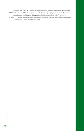 178 
reflexivo”. In: NÓVOA, A. (org.). Os professores e a sua formação. Lisboa: Dom Quixote, 1992. 
RESENDE, H.G. de. “Princípios gerais de ação didático-pedagógica para avaliação do ensino– 
aprendizagem em Educação Física escolar”. In: Motus Corporis, n. 4, 1995, pp. 4-15. 
SCHON, D. “Formar professores como profissionais reflexivos”. In: NÓVOA, A. (org.). Os professores e 
a sua formação. Lisboa: Dom Quixote, 1992. 
 