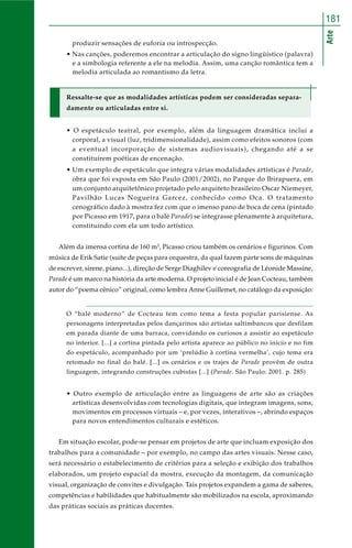 181 
Arte 
produzir sensações de euforia ou introspecção. 
• Nas canções, poderemos encontrar a articulação do signo lingüístico (palavra) 
e a simbologia referente a ele na melodia. Assim, uma canção romântica tem a 
melodia articulada ao romantismo da letra. 
Ressalte-se que as modalidades artísticas podem ser consideradas separa-damente 
ou articuladas entre si. 
• O espetáculo teatral, por exemplo, além da linguagem dramática inclui a 
corporal, a visual (luz, tridimensionalidade), assim como efeitos sonoros (com 
a eventual incorporação de sistemas audiovisuais), chegando até a se 
constituírem poéticas de encenação. 
• Um exemplo de espetáculo que integra várias modalidades artísticas é Parade, 
obra que foi exposta em São Paulo (2001/2002), no Parque do Ibirapuera, em 
um conjunto arquitetônico projetado pelo arquiteto brasileiro Oscar Niemeyer, 
Pavilhão Lucas Nogueira Garcez, conhecido como Oca. O tratamento 
cenográfico dado à mostra fez com que o imenso pano de boca de cena (pintado 
por Picasso em 1917, para o balé Parade) se integrasse plenamente à arquitetura, 
constituindo com ela um todo artístico. 
Além da imensa cortina de 160 m2, Picasso criou também os cenários e figurinos. Com 
música de Erik Satie (suíte de peças para orquestra, da qual fazem parte sons de máquinas 
de escrever, sirene, piano...), direção de Serge Diaghilev e coreografia de Léonide Massine, 
Parade é um marco na história da arte moderna. O projeto inicial é de Jean Cocteau, também 
autor do “poema cênico” original, como lembra Anne Guillemet, no catálogo da exposição: 
O “balé moderno” de Cocteau tem como tema a festa popular parisiense. As 
personagens interpretadas pelos dançarinos são artistas saltimbancos que desfilam 
em parada diante de uma barraca, convidando os curiosos a assistir ao espetáculo 
no interior. [...] a cortina pintada pelo artista aparece ao público no início e no fim 
do espetáculo, acompanhado por um ‘prelúdio à cortina vermelha’, cujo tema era 
retomado no final do balé. [...] os cenários e os trajes de Parade provêm de outra 
linguagem, integrando construções cubistas [...] (Parade. São Paulo: 2001. p. 285) 
• Outro exemplo de articulação entre as linguagens de arte são as criações 
artísticas desenvolvidas com tecnologias digitais, que integram imagens, sons, 
movimentos em processos virtuais – e, por vezes, interativos –, abrindo espaços 
para novos entendimentos culturais e estéticos. 
Em situação escolar, pode-se pensar em projetos de arte que incluam exposição dos 
trabalhos para a comunidade – por exemplo, no campo das artes visuais. Nesse caso, 
será necessário o estabelecimento de critérios para a seleção e exibição dos trabalhos 
elaborados, um projeto espacial da mostra, execução da montagem, da comunicação 
visual, organização de convites e divulgação. Tais projetos expandem a gama de saberes, 
competências e habilidades que habitualmente são mobilizados na escola, aproximando 
das práticas sociais as práticas docentes. 
 