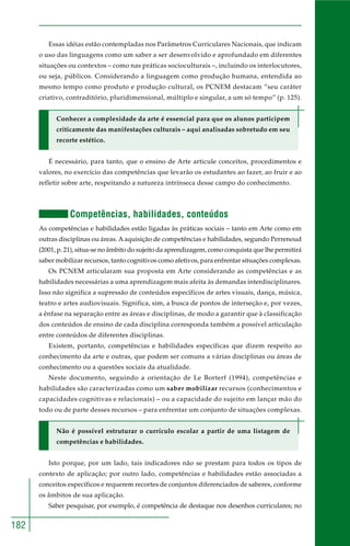 182 
Essas idéias estão contempladas nos Parâmetros Curriculares Nacionais, que indicam 
o uso das linguagens como um saber a ser desenvolvido e aprofundado em diferentes 
situações ou contextos – como nas práticas socioculturais –, incluindo os interlocutores, 
ou seja, públicos. Considerando a linguagem como produção humana, entendida ao 
mesmo tempo como produto e produção cultural, os PCNEM destacam “seu caráter 
criativo, contraditório, pluridimensional, múltiplo e singular, a um só tempo” (p. 125). 
Conhecer a complexidade da arte é essencial para que os alunos participem 
criticamente das manifestações culturais – aqui analisadas sobretudo em seu 
recorte estético. 
É necessário, para tanto, que o ensino de Arte articule conceitos, procedimentos e 
valores, no exercício das competências que levarão os estudantes ao fazer, ao fruir e ao 
refletir sobre arte, respeitando a natureza intrínseca desse campo do conhecimento. 
Competências, habilidades, conteúdos 
As competências e habilidades estão ligadas às práticas sociais – tanto em Arte como em 
outras disciplinas ou áreas. A aquisição de competências e habilidades, segundo Perrenoud 
(2001, p. 21), situa-se no âmbito do sujeito da aprendizagem, como conquista que lhe permitirá 
saber mobilizar recursos, tanto cognitivos como afetivos, para enfrentar situações complexas. 
Os PCNEM articularam sua proposta em Arte considerando as competências e as 
habilidades necessárias a uma aprendizagem mais afeita às demandas interdisciplinares. 
Isso não significa a supressão de conteúdos específicos de artes visuais, dança, música, 
teatro e artes audiovisuais. Significa, sim, a busca de pontos de interseção e, por vezes, 
a ênfase na separação entre as áreas e disciplinas, de modo a garantir que à classificação 
dos conteúdos de ensino de cada disciplina corresponda também a possível articulação 
entre conteúdos de diferentes disciplinas. 
Existem, portanto, competências e habilidades específicas que dizem respeito ao 
conhecimento da arte e outras, que podem ser comuns a várias disciplinas ou áreas de 
conhecimento ou a questões sociais da atualidade. 
Neste documento, seguindo a orientação de Le Borterf (1994), competências e 
habilidades são caracterizadas como um saber mobilizar recursos (conhecimentos e 
capacidades cognitivas e relacionais) – ou a capacidade do sujeito em lançar mão do 
todo ou de parte desses recursos – para enfrentar um conjunto de situações complexas. 
Não é possível estruturar o currículo escolar a partir de uma listagem de 
competências e habilidades. 
Isto porque, por um lado, tais indicadores não se prestam para todos os tipos de 
contexto de aplicação; por outro lado, competências e habilidades estão associadas a 
conceitos específicos e requerem recortes de conjuntos diferenciados de saberes, conforme 
os âmbitos de sua aplicação. 
Saber pesquisar, por exemplo, é competência de destaque nos desenhos curriculares; no 
 