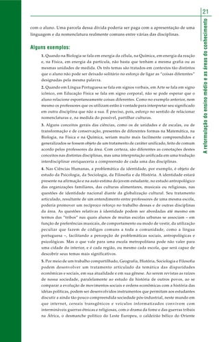 21 
A reformulação do ensino médio e as áreas do conhecimento 
com o aluno. Uma parcela dessa dívida poderia ser paga com a apresentação de uma 
linguagem e da nomenclatura realmente comuns entre várias das disciplinas. 
Alguns exemplos: 
1. Quando na Biologia se fala em energia da célula, na Química, em energia da reação 
e, na Física, em energia da partícula, não basta que tenham a mesma grafia ou as 
mesmas unidades de medida. Os três temas são tratados em contextos tão distintos 
que o aluno não pode ser deixado solitário no esforço de ligar as “coisas diferentes” 
designadas pela mesma palavra. 
2. Quando em Língua Portuguesa se fala em signos verbais, em Arte se fala em signo 
icônico, em Educação Física se fala em signo corporal, não se pode esperar que o 
aluno relacione espontaneamente coisas diferentes. Como no exemplo anterior, nem 
mesmo os professores que os utilizam estão à vontade para interpretar seu significado 
em outra disciplina que não a sua. É preciso, pois, esforço no sentido de relacionar 
nomenclaturas e, na medida do possível, partilhar culturas. 
3. Alguns conceitos gerais das ciências, como os de unidades e de escalas, ou de 
transformação e de conservação, presentes de diferentes formas na Matemática, na 
Biologia, na Física e na Química, seriam muito mais facilmente compreendidos e 
generalizados se fossem objeto de um tratamento de caráter unificado, feito de comum 
acordo pelos professores da área. Com certeza, são diferentes as conotações destes 
conceitos nas distintas disciplinas, mas uma interpretação unificada em uma tradução 
interdisciplinar enriqueceria a compreensão de cada uma das disciplinas. 
4. Nas Ciências Humanas, a problemática da identidade, por exemplo, é objeto de 
estudo da Psicologia, da Sociologia, da Filosofia e da História. A identidade estará 
presente na afirmação e na auto-estima do jovem estudante, no estudo antropológico 
das organizações familiares, das culturas alimentares, musicais ou religiosas, nas 
questões de identidade nacional diante da globalização cultural. Seu tratamento 
articulado, resultante de um entendimento entre professores de uma mesma escola, 
poderia promover um recíproco reforço no trabalho dessas e de outras disciplinas 
da área. As questões relativas à identidade podem ser abordadas até mesmo em 
termos das “tribos” nas quais alunos de muitas escolas urbanas se associam – em 
função de preferências musicais, de comportamento ou modo de vestir, da utilização 
peculiar que fazem de códigos comuns a toda a comunidade, como a língua 
portuguesa –, facilitando a percepção de problemáticas sociais, antropológicas e 
psicológicas. Mas o que vale para uma escola metropolitana pode não valer para 
uma cidade do interior, e é cada região, ou mesmo cada escola, que será capaz de 
descobrir seus temas mais significativos. 
5. Por meio de um trabalho compartilhado, Geografia, História, Sociologia e Filosofia 
podem desenvolver um tratamento articulado da temática das disparidades 
econômicas e sociais, em sua atualidade e em sua gênese. Ao serem revistas as raízes 
de nossa sociedade, paralelamente ao estudo da história de outros povos, ao se 
comparar a evolução de movimentos sociais e ordens econômicas com a história das 
idéias políticas, podem ser desenvolvidos instrumentos que permitam aos estudantes 
discutir a ainda tão pouco compreendida sociedade pós-industrial, neste mundo em 
que internet, cereais transgênicos e veículos informatizados convivem com 
intermináveis guerras étnicas e religiosas, com o drama da fome e das guerras tribais 
na África, o desmanche político do Leste Europeu, o caldeirão bélico do Oriente 
 
