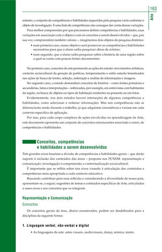 183 
Arte 
entanto, o conjunto de competências e habilidades requeridas pela pesquisa varia conforme o 
objeto de investigação. E uma lista de competências não consegue dar conta dessas variações. 
Para melhor compreender por que precisamos definir competências e habilidades, suas 
variações em associação com o objeto e com os conceitos a serem desenvolvidos – que, por 
sua vez, compreendem também valores –, imaginemos dois objetos de pesquisa distintos: 
• num primeiro caso, nosso objetivo será promover as competências e habilidades 
necessárias para que o aluno saiba pesquisar obras de artistas; 
• num segundo, que o aluno saiba pesquisar sobre a história de uma região sobre 
a qual se conta com poucas fontes documentais. 
No primeiro caso, conceitos de arte permearão as ações do estudo: movimentos artísticos, 
contexto sociocultural da geração de poéticas, temperamento e estilo estarão tematizados 
nas ações de busca de fontes, seleção, ordenação e análise de informações e imagens. 
No segundo caso, o estudo demandará conceitos de história – como fontes primárias e 
secundárias, fatos e interpretações – imbricados, por exemplo, em entrevistas com habitantes 
da região, na busca de objetos ou tipos de habitação existentes no presente ou em fotos. 
Evidentemente, nos dois estudos haverá interseções de algumas competências e 
habilidades, como selecionar e ordenar informações. Mas tais competências não se 
diferenciarão senão durante o trabalho, já que adquirem consistência e variam em cada 
contexto específico de aplicação. 
Por isso, para cada corpo complexo de ações envolvidas na aprendizagem da Arte, 
este documento apresenta um conjunto de conceitos estruturantes associado a outro, de 
competências e habilidades. 
Conceitos, competências 
e habilidades a serem desenvolvidos 
Três grandes eixos baseiam a divisão de competências e habilidades gerais – que darão 
suporte à inclusão dos conteúdos das áreas – proposta nos PCNEM: representação e 
comunicação; investigação e compreensão; e contextualização sociocultural. 
É importante que se reflita sobre tais eixos visando à articulação dos conteúdos e 
competências mais apropriada a cada contexto educativo. 
Buscando contribuir para essa reflexão e considerando a diversidade de nosso país, 
apresentam-se, a seguir, sugestões de temas e conteúdos específicos de Arte, articulados 
a esses eixos e aos conceitos que os integram. 
Representação e Comunicação 
Conceitos 
Os conceitos gerais da área, abaixo enumerados, podem ser desdobrados para a 
disciplina da seguinte forma: 
1. Linguagem verbal, não-verbal e digital 
• As linguagens da arte: artes visuais, audiovisuais, dança, música, teatro. 
 