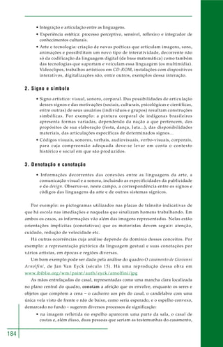 184 
• Integração e articulação entre as linguagens. 
• Experiência estética: processo perceptivo, sensível, reflexivo e integrador de 
conhecimentos culturais. 
• Arte e tecnologia: criação de novas poéticas que articulam imagens, sons, 
animações e possibilitam um novo tipo de interatividade, decorrente não 
só da codificação da linguagem digital (de base matemática) como também 
das tecnologias que suportam e veiculam essa linguagem (os multimídia). 
Videoclipes, trabalhos artísticos em CD-ROM, instalações com dispositivos 
interativos, digitalizações são, entre outros, exemplos dessa interação. 
2. Signo e símbolo 
• Signo artístico: visual, sonoro, corporal. Das possibilidades de articulação 
desses signos e das motivações (sociais, culturais, psicológicas e científicas, 
entre outras) de seus usuários (indivíduos e grupos) resultam construções 
simbólicas. Por exemplo: a pintura corporal de indígenas brasileiros 
apresenta formas variadas, dependendo da nação a que pertencem, dos 
propósitos de sua elaboração (festa, dança, luta...), das disponibilidades 
materiais, das articulações específicas de determinados signos... 
• Códigos visuais, sonoros, verbais, audiovisuais, verbo-visuais, corporais, 
para cuja compreensão adequada deve-se levar em conta o contexto 
histórico e social em que são produzidos. 
3. Denotação e conotação 
• Informações decorrentes das conexões entre as linguagens da arte, a 
comunicação visual e a sonora, incluindo as especificidades da publicidade 
e do design. Observe-se, neste campo, a correspondência entre os signos e 
códigos das linguagens da arte e de outros sistemas sígnicos. 
Por exemplo: os pictogramas utilizados nas placas de trânsito indicativas de 
que há escola nas imediações e naquelas que sinalizam homens trabalhando. Em 
ambos os casos, as informações vão além das imagens representadas. Nelas estão 
orientações implícitas (conotativas) que os motoristas devem seguir: atenção, 
cuidado, redução de velocidade etc. 
Há outras ocorrências cuja análise depende do domínio desses conceitos. Por 
exemplo: a representação pictórica da linguagem gestual e suas conotações por 
vários artistas, em épocas e regiões diversas. 
Um bom exemplo pode ser dado pela análise do quadro O casamento de Giovanni 
Arnolfini, de Jan Van Eyck (século 15). Há uma reprodução dessa obra em 
www.ibiblio.org/wm/paint/auth/eyck/arnolfini/jpg 
As mãos entrelaçadas do casal, representadas como uma mancha clara localizada 
no plano central do quadro, conotam a afeição que os envolve, enquanto os seres e 
objetos que compõem a cena – o cachorro aos pés do casal, o candelabro com uma 
única vela visto de frente e não de baixo, como seria esperado, e o espelho convexo, 
demarcado no fundo – sugerem diversos processos de significação: 
• na imagem refletida no espelho aparecem uma parte da sala, o casal de 
costas e, além disso, duas pessoas que seriam as testemunhas do casamento, 
 