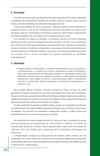 188 
2. Correlação 
Conceito cuja construção e aprofundamento exige comparações de formas, expressões 
e conteúdos de manifestações artísticas de variadas culturas e épocas, assim como de 
temas e sistemas simbólicos das diferentes linguagens da arte. 
A busca das relações de forma, expressão, conteúdo, assunto e tema presentes na 
produção pessoal e em outras manifestações artísticas possibilita aos alunos fazer 
distinções sobre as características individuais e culturais e obter melhor conhecimento 
do próprio trabalho e de sua relação com a sociedade em que vivem. 
Um exemplo de objeto de trabalho: a produção artística de Frans Krajcberg 
(pintor, gravador, escultor e fotógrafo nascido na Polônia, em 1921, que se transferiu 
para o Brasil em 1948) é profundamente comprometida com a denúncia à destruição 
do meio ambiente. Krajcberg acompanhou a devastação das florestas brasileiras e 
sua obra tem essa característica estética, que revela suas intenções poéticas pessoais, 
sua escolha ética e moral em defesa da questão ambiental na sociedade 
contemporânea. 
3. Identidade 
• Singularidade e diversidade: conceitos fundamentais para a pesquisa, o 
reconhecimento e a análise dos fatores responsáveis pela diversidade e 
pela individualidade de manifestações artísticas e concepções estéticas de 
diferentes culturas, épocas e regiões. O estudo e a valorização da produção 
cultural de cada região favorece a conscientização sobre o patrimônio 
natural e o construído, além de propiciar a fruição desse patrimônio e o 
respeito a ele. 
Por exemplo: Mestre Cardoso, ceramista nascido em Vigia, no Pará, em 1930, 
aprendeu os segredos da argila com sua mãe, descendente dos Aruã, povo marajoara. 
Ele passou dois anos pesquisando no Museu Goeldi para elaborar réplicas das cerâmicas 
indígenas marajoara e tapajônica. Com sua obra, Mestre Cardoso despertou o interesse 
pela recuperação das culturas amazônicas da cerâmica. 
• Gosto e preferência pessoal: no âmbito estético, ressalta-se a importância de discutir 
as transformações de valores, hábitos e gostos em relação à arte, no tempo e nas diversas 
localidades. Isto permite aos estudantes compreender melhor e refletir sobre suas 
preferências pessoais e as de outras pessoas e culturas. 
Os estudantes do ensino médio devem ter clareza de que a formação do gosto 
pessoal relaciona-se às experiências de vida familiar e cultural, aos meios de 
comunicação de massa, à escola e outros aprendizados, assim como às relações de 
cada um com a arte. Enfim, que o gosto pessoal é construído e está sempre em 
construção. 
A freqüentação a espaços de apreciação de arte (museu, teatro, cinema, casa de 
espetáculos, show, feira, mostra etc.) desenvolve no estudante o hábito de participar das 
manifestações artísticas e culturais da própria comunidade e de outras, de âmbito nacional 
e internacional, valorizando-as. 
 