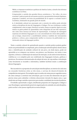 22 
Médio, os impasses econômicos e políticos da América Latina, o desafio das reformas 
econômicas na China. 
Compreender o sentido dos grandes blocos econômicos e “da velha e da nova 
economia” pode ser parte de um mesmo exercício, que permitiria formular hipóteses, 
propostas e modelos, em torno da possibilidade de se superar a exclusão social e 
econômica, dominante em grande parte do mundo. 
6. A identidade cultural em associação com o conceito de estética pode articular 
ainda as disciplinas da área de Linguagens e Códigos. Por sua vizinhança e caráter 
complementar, artes ou jogos, literatura ou teatro, dança ou esporte, figura ou cena, 
música ou gesto podem ser apreendidos como integrantes de um todo expressivo, 
não como mero mosaico de formas de representação. A tradução de mensagens 
expressas em distintas linguagens ou o uso concomitante de várias delas podem, a 
um só tempo, desenvolver a sensibilidade artística e também dar instrumentos 
práticos e críticos, para compreender melhor os recursos da publicidade ou a 
intrincada sintaxe da linguagem jurídica. 
Tanto o sentido cultural do aprendizado quanto o sentido prático podem ganhar 
muito em profundidade ou amplitude, pela coordenação interdisciplinar dentro dessa 
área: a identificação da unidade cultural de um povo, em dada época, pode ser 
aprendida ao se comparar sua música, sua pintura, sua literatura, seu teatro e seus 
esportes; a leitura e a elaboração de manuais de instrução, ou de outros textos técnicos, 
viabiliza-se e se completa pelo uso combinado das linguagens textuais, gráficas e 
pictóricas. Os sistemas informatizados de edição de texto, de cuja análise e introdução 
como ferramenta se incumbe a informática, também facilitam muito a combinação 
dessas linguagens. 
São incontáveis as propostas de articulação interdisciplinar, no interior de cada área 
ou cruzando fronteiras entre as três áreas, a serviço do desenvolvimento de 
competências mais gerais. Os exemplos aqui evocados são umas poucas sugestões acerca 
de como começar a construir esta articulação, que é só uma das dimensões em que é 
preciso atuar, para subsidiar a reforma educacional, iniciada há alguns anos, e que 
ainda tem um longo caminho a percorrer para mudar a realidade das escolas brasileiras. 
O trabalho apresentado a seguir, detalhando propostas em Linguagens, Códigos e 
suas Tecnologias e apresentando possíveis organizações de conteúdo em cada disciplina, 
pode auxiliar a dar passos significativos nessa direção. 
 