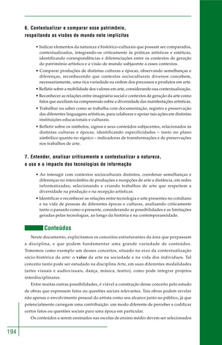 194 
6. Contextualizar e comparar esse patrimônio, 
respeitando as visões de mundo nele implícitas 
• Indicar elementos da natureza e histórico-culturais que possam ser comparados, 
contextualizados, integrando-os criticamente às práticas artísticas e estéticas, 
identificando correspondências e diferenciações entre os contextos de geração 
do patrimônio artístico e a visão de mundo subjacente a esses contextos. 
• Comparar produções de distintas culturas e épocas, observando semelhanças e 
diferenças, reconhecendo que contextos socioculturais diversos concebem, 
necessariamente, uma rica variedade na ordem dos processos e produtos em arte. 
• Refletir sobre a mobilidade dos valores em arte, considerando sua contextualização. 
• Reconhecer as relações entre imaginário social e contextos de geração da arte como 
fatos que auxiliam na compreensão sobre a diversidade das manifestações artísticas. 
• Trabalhar ou saber como se trabalha com documentação, registro e preservação 
das diferentes linguagens artísticas, para colaborar e apoiar tais ações em distintas 
instituições educacionais e culturais. 
• Refletir sobre os símbolos, signos e seus conteúdos subjacentes, relacionados às 
distintas culturas e épocas, identificando especificidades – tanto no plano 
simbólico quanto no sígnico – indicadoras de transformações e de preservações 
nos trabalhos de arte. 
7. Entender, analisar criticamente e contextualizar a natureza, 
o uso e o impacto das tecnologias de informação 
• Ao interagir com contextos socioculturais distintos, coordenar semelhanças e 
diferenças no intercâmbio de produções e recepções de arte a distância, em redes 
informatizadas, selecionando e criando trabalhos de arte que respeitem a 
diversidade na produção e na recepção artísticas. 
• Identificar e reconhecer as relações entre tecnologia e arte presentes no cotidiano 
e na vida de pessoas de diferentes épocas e culturas, analisando criticamente 
tanto o passado como o presente, considerando as possibilidades e as limitações 
geradas pelas tecnologias, ao longo da história e na contemporaneidade. 
Conteúdos 
Neste documento, explicitamos os conceitos estruturantes da área que perpassam 
a disciplina, e que podem fundamentar uma grande variedade de conteúdos. 
Tomemos como exemplo um desses conceitos, situado no eixo da contextualização 
sócio-histórica da arte: o valor da arte na sociedade e na vida dos indivíduos. Tal 
conceito tanto pode ser estudado na disciplina Arte, em suas diferentes modalidades 
(artes visuais e audiovisuais, dança, música, teatro), como pode integrar projetos 
interdisciplinares. 
Entre muitas outras possibilidades, é viável a construção desse conceito pelo estudo 
de obras que expressem fatos ou questões sociais relevantes. Tais obras podem revelar 
não apenas o envolvimento pessoal do artista como seu alcance junto ao público, já que 
potencialmente carregam uma contribuição: um modo diferente de perceber e codificar 
certos fatos ou questões sociais para uma época em particular. 
Os conteúdos a serem ensinados nas escolas de ensino médio devem ser selecionados 
 