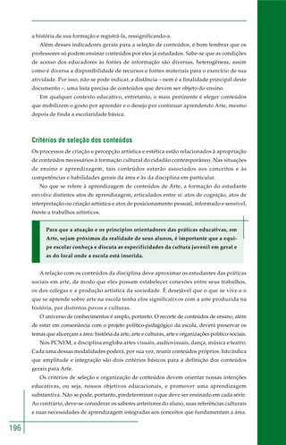 196 
a história de sua formação e registrá-la, ressignificando-a. 
Além desses indicadores gerais para a seleção de conteúdos, é bom lembrar que os 
professores só podem ensinar conteúdos por eles já estudados. Sabe-se que as condições 
de acesso dos educadores às fontes de informação são diversas, heterogêneas, assim 
como é diversa a disponibilidade de recursos e fontes materiais para o exercício de sua 
atividade. Por isso, não se pode indicar, a distância – nem é a finalidade principal deste 
documento –, uma lista precisa de conteúdos que devem ser objeto do ensino. 
Em qualquer contexto educativo, entretanto, o mais pertinente é eleger conteúdos 
que mobilizem o gosto por aprender e o desejo por continuar aprendendo Arte, mesmo 
depois de finda a escolaridade básica. 
Critérios de seleção dos conteúdos 
Os processos de criação e percepção artística e estética estão relacionados à apropriação 
de conteúdos necessários à formação cultural do cidadão contemporâneo. Nas situações 
de ensino e aprendizagem, tais conteúdos estarão associados aos conceitos e às 
competências e habilidades gerais da área e às da disciplina em particular. 
No que se refere à aprendizagem de conteúdos de Arte, a formação do estudante 
envolve distintos atos de aprendizagem, articulados entre si: atos de cognição, atos de 
interpretação ou criação artística e atos de posicionamento pessoal, informado e sensível, 
frente a trabalhos artísticos. 
Para que a atuação e os princípios orientadores das práticas educativas, em 
Arte, sejam próximos da realidade de seus alunos, é importante que a equi-pe 
escolar conheça e discuta as especificidades da cultura juvenil em geral e 
as do local onde a escola está inserida. 
A relação com os conteúdos da disciplina deve aproximar os estudantes das práticas 
sociais em arte, de modo que eles possam estabelecer conexões entre seus trabalhos, 
os dos colegas e a produção artística da sociedade. É desejável que o que se vive e o 
que se aprende sobre arte na escola tenha elos significativos com a arte produzida na 
história, por distintos povos e culturas. 
O universo de conhecimentos é amplo, portanto. O recorte de conteúdos de ensino, além 
de estar em consonância com o projeto político-pedagógico da escola, deverá preservar os 
temas que alicerçam a área: história da arte, arte e culturas, arte e organizações político-sociais. 
Nos PCNEM, a disciplina engloba artes visuais, audiovisuais, dança, música e teatro. 
Cada uma dessas modalidades poderá, por sua vez, reunir conteúdos próprios. Isto indica 
que amplitude e integração são dois critérios básicos para a definição dos conteúdos 
gerais para Arte. 
Os critérios de seleção e organização de conteúdos devem orientar nossas intenções 
educativas, ou seja, nossos objetivos educacionais, e promover uma aprendizagem 
substantiva. Não se pode, portanto, predeterminar o que deve ser ensinado em cada série. 
Ao contrário, deve-se considerar os saberes anteriores do aluno, suas referências culturais 
e suas necessidades de aprendizagem integradas aos conceitos que fundamentam a área. 
 
