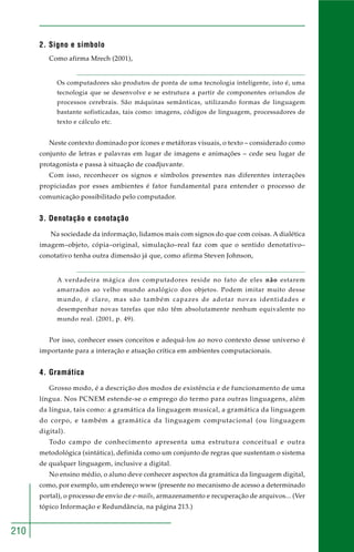 210 
2. Signo e símbolo 
Como afirma Mrech (2001), 
Os computadores são produtos de ponta de uma tecnologia inteligente, isto é, uma 
tecnologia que se desenvolve e se estrutura a partir de componentes oriundos de 
processos cerebrais. São máquinas semânticas, utilizando formas de linguagem 
bastante sofisticadas, tais como: imagens, códigos de linguagem, processadores de 
texto e cálculo etc. 
Neste contexto dominado por ícones e metáforas visuais, o texto – considerado como 
conjunto de letras e palavras em lugar de imagens e animações – cede seu lugar de 
protagonista e passa à situação de coadjuvante. 
Com isso, reconhecer os signos e símbolos presentes nas diferentes interações 
propiciadas por esses ambientes é fator fundamental para entender o processo de 
comunicação possibilitado pelo computador. 
3. Denotação e conotação 
Na sociedade da informação, lidamos mais com signos do que com coisas. A dialética 
imagem–objeto, cópia–original, simulação–real faz com que o sentido denotativo– 
conotativo tenha outra dimensão já que, como afirma Steven Johnson, 
A verdadeira mágica dos computadores reside no fato de eles não estarem 
amarrados ao velho mundo analógico dos objetos. Podem imitar muito desse 
mundo, é claro, mas são também capazes de adotar novas identidades e 
desempenhar novas tarefas que não têm absolutamente nenhum equivalente no 
mundo real. (2001, p. 49). 
Por isso, conhecer esses conceitos e adequá-los ao novo contexto desse universo é 
importante para a interação e atuação crítica em ambientes computacionais. 
4. Gramática 
Grosso modo, é a descrição dos modos de existência e de funcionamento de uma 
língua. Nos PCNEM estende-se o emprego do termo para outras linguagens, além 
da língua, tais como: a gramática da linguagem musical, a gramática da linguagem 
do corpo, e também a gramática da linguagem computacional (ou linguagem 
digital). 
Todo campo de conhecimento apresenta uma estrutura conceitual e outra 
metodológica (sintática), definida como um conjunto de regras que sustentam o sistema 
de qualquer linguagem, inclusive a digital. 
No ensino médio, o aluno deve conhecer aspectos da gramática da linguagem digital, 
como, por exemplo, um endereço www (presente no mecanismo de acesso a determinado 
portal), o processo de envio de e-mails, armazenamento e recuperação de arquivos... (Ver 
tópico Informação e Redundância, na página 213.) 
 