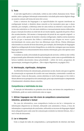 211 
Informática 
5. Texto 
A um todo significativo e articulado, verbal ou não-verbal, chamamos texto. Nesse 
sentido, toda e qualquer informação armazenada e veiculada pelos meios digitais chega 
ao usuário comum sob forma de texto (lato sensu). 
Como a natureza da linguagem e as especificidades do suporte interferem na 
configuração textual, o domínio desse conceito se faz necessário para que o aluno 
entenda, por exemplo, a diferença entre ler uma notícia na internet e num jornal. Os 
textos dos noticiários on-line são mais sintéticos e necessariamente menos elaborados, 
já que a inserção da notícia na rede tem de ser muito rápida, seguindo de perto o fluxo 
dos acontecimentos. Até mesmo a transposição do jornal de seu suporte original – o 
papel – para a rede, apesar de manter a mesma configuração, implica outras maneiras 
de ler, já que o manuseio das folhas é substituído por cliques no mouse e pela 
movimentação do cursor, para ficar nas diferenças mais óbvias. Outras diferenças 
relacionadas ao conceito de texto decorrem, por exemplo, das limitações da linguagem 
digital na configuração de textos fotográficos; ou ainda das vantagens que essa mesma 
linguagem oferece no armazenamento dessa mesma informação, para citar apenas casos 
bem evidentes. 
Considere-se ainda a diversidade de apresentações de um texto, verbal ou não-verbal, 
proporcionada pelas diferentes interfaces da máquina, assim como as possibilidades de 
leitura também decorrentes dessa pluralidade – editor de texto, programas de 
apresentação, montagem de gráficos... (Ver o tópico Hipertexto, na página 214.) 
6. Interlocução, significação, dialogismo 
As diferentes formas de comunicação, presenciais ou não, fazem com que os agentes 
da comunicação se expressem de acordo com suas intenções, construindo o sentido na 
interlocução. Listas de discussão, correio eletrônico (e-mail), bate-papo on-line (chat) e 
fóruns abrem novas perspectivas de comunicação, para cuja caracterização e compreensão 
é fundamental o domínio desses conceitos. 
Competências e habilidades da área 
A inserção de Informática no primeiro eixo da área, em termos de competências e 
habilidades, pode ser assim sintetizada como se segue. 
1. Utilizar linguagens nos três níveis de competência comunicacional: 
interativa, gramatical e textual 
No caso da informática, essa competência traduz-se em ler e interpretar as 
informações disponíveis na internet, efetuando com autonomia a busca, a troca de 
informações e a apresentação de conclusões, utilizando os recursos da linguagem digital 
mais adequados para cada canal de comunicação existente na internet (fórum, chat, e-mail 
e lista de discussão). 
2. Ler e interpretar 
Com a criação de redes de computadores, e principalmente da internet, não basta 
 