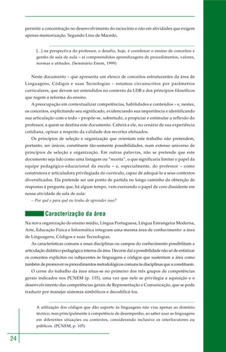 24 
permitir a concentração no desenvolvimento do raciocínio e não em atividades que exigem 
apenas memorização. Segundo Lino de Macedo, 
[...] na perspectiva do professor, o desafio, hoje, é coordenar o ensino de conceitos e 
gestão de sala de aula – aí compreendidas aprendizagens de procedimentos, valores, 
normas e atitudes. (Seminário Enem, 1999) 
Neste documento – que apresenta um elenco de conceitos estruturantes da área de 
Linguagens, Códigos e suas Tecnologias – estamos circunscritos por parâmetros 
curriculares, que devem ser entendidos no contexto da LDB e dos princípios filosóficos 
que regem a reforma do ensino. 
A preocupação em contextualizar competências, habilidades e conteúdos – e, nestes, 
os conceitos, explicitando seu significado, evidenciando sua importância e identificando 
sua articulação com o todo – propõe-se, sobretudo, a propiciar e estimular a reflexão do 
professor, a quem se destina este documento. Caberá a ele, no cenário de sua experiência 
cotidiana, opinar a respeito da validade dos recortes efetuados. 
Os princípios de seleção e organização que orientam este trabalho não pretendem, 
portanto, ser únicos; constituem tão-somente possibilidades, num extenso universo de 
princípios de seleção e organização. Em outras palavras, não se pretende que este 
documento seja lido como uma listagem ou “receita”, o que significaria limitar o papel da 
equipe pedagógico-educacional da escola – e, especialmente, do professor – como 
construtora e articuladora privilegiada do currículo, capaz de adequá-lo a seus contextos 
diversificados. Ela pretende ser um ponto de partida no longo caminho da obtenção de 
respostas à pergunta que, há algum tempo, vem exercendo o papel de coro dissidente em 
nossa atividade de sala de aula: 
– Por quê e para quê eu tenho de aprender isso? 
Caracterização da área 
Na nova organização do ensino médio, Língua Portuguesa, Língua Estrangeira Moderna, 
Arte, Educação Física e Informática integram uma mesma área de conhecimento: a área 
de Linguagens, Códigos e suas Tecnologias. 
As características comuns a essas disciplinas ou campos do conhecimento possibilitam a 
articulação didático-pedagógica interna da área. Decorre daí a possibilidade não só de enfatizar 
os conceitos explícitos ou subjacentes às linguagens e códigos que sustentam a área como 
também de promover os procedimentos metodológicos comuns às disciplinas que a constituem. 
O cerne do trabalho da área situa-se no primeiro dos três grupos de competências 
gerais indicados nos PCNEM (p. 135), uma vez que nele se privilegia a aquisição e o 
desenvolvimento das competências gerais de Representação e Comunicação, que se pode 
traduzir por manejar sistemas simbólicos e decodificá-los. 
A utilização dos códigos que dão suporte às linguagens não visa apenas ao domínio 
técnico, mas principalmente à competência de desempenho, ao saber usar as linguagens 
em diferentes situações ou contextos, considerando inclusive os interlocutores ou 
públicos. (PCNEM, p. 105) 
 