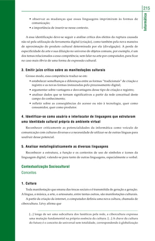 215 
Informática 
• observar as mudanças que essas linguagens imprimiram às formas de 
comunicação; 
• a importância de inserir-se nesse contexto. 
A essa identificação deve-se seguir a análise crítica dos efeitos da ruptura causada 
não só pela utilização da ferramenta digital (criação), como também pela nova maneira 
de aproximação do produto cultural determinada por ela (divulgação). A perda de 
especificidade da arte e sua diluição no universo de objetos comuns, por exemplo, é um 
dos temas relacionados a essa competência; sem falar na arte por computador, para ficar 
no caso mais óbvio de uma forma de expressão cultural. 
3. Emitir juízo crítico sobre as manifestações culturais 
Grosso modo, essa competência traduz-se em: 
• estabelecer semelhanças e diferenças entre as formas “tradicionais” de criação e 
registro e as novas formas instauradas pelo processamento digital; 
• argumentar sobre vantagens e desvantagens desse tipo de criação e registro; 
• analisar dados que se tornam significativos a partir da rede conceitual deste 
campo do conhecimento; 
• refletir sobre as conseqüências do acesso ou não à tecnologia, quer como 
consumidor, quer como produtor. 
4. Identificar-se como usuário e interlocutor de linguagens que estruturam 
uma identidade cultural própria do ambiente virtual 
Reconhecer criticamente as potencialidades da informática como veículo de 
comunicação com culturas diversas e a necessidade de utilizar-se de outras línguas para 
usufruir desse potencial. 
5. Analisar metalingüisticamente as diversas linguagens 
Reconhecer a estrutura, a função e os contextos de uso de símbolos e ícones da 
linguagem digital, valendo-se para tanto de outras linguagens, especialmente a verbal. 
Contextualização Sociocultural 
Conceitos 
1. Cultura 
Toda manifestação que emana das trocas sociais e é transmitida de geração a geração. 
A língua, a música, a arte, o artesanato, entre tantas outras, são manifestações culturais. 
A partir da criação da internet, o computador definiu uma nova cultura, chamada de 
cibercultura. Lévy afirma que 
[...] longe de ser uma subcultura dos fanáticos pela rede, a cibercultura expressa 
uma mutação fundamental na própria essência da cultura. [...] A chave da cultura 
do futuro é o conceito de universal sem totalidade, correspondendo à globalização 
 
