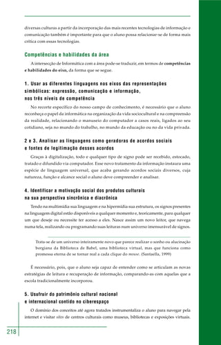 218 
diversas culturas a partir da incorporação das mais recentes tecnologias de informação e 
comunicação também é importante para que o aluno possa relacionar-se de forma mais 
crítica com essas tecnologias. 
Competências e habilidades da área 
A intersecção de Informática com a área pode-se traduzir, em termos de competências 
e habilidades do eixo, da forma que se segue. 
1. Usar as diferentes linguagens nos eixos das representações 
simbólicas: expressão, comunicação e informação, 
nos três níveis de competência 
No recorte específico do nosso campo de conhecimento, é necessário que o aluno 
reconheça o papel da informática na organização da vida sociocultural e na compreensão 
da realidade, relacionando o manuseio do computador a casos reais, ligados ao seu 
cotidiano, seja no mundo do trabalho, no mundo da educação ou no da vida privada. 
2 e 3. Analisar as linguagens como geradoras de acordos sociais 
e fontes de legitimação desses acordos 
Graças à digitalização, todo e qualquer tipo de signo pode ser recebido, estocado, 
tratado e difundido via computador. Esse novo tratamento da informação instaura uma 
espécie de linguagem universal, que acaba gerando acordos sociais diversos, cuja 
natureza, função e alcance social o aluno deve compreender e analisar. 
4. Identificar a motivação social dos produtos culturais 
na sua perspectiva sincrônica e diacrônica 
Tendo na multimídia sua linguagem e na hipermídia sua estrutura, os signos presentes 
na linguagem digital estão disponíveis a qualquer momento e, teoricamente, para qualquer 
um que deseje ou necessite ter acesso a eles. Nasce assim um novo leitor, que navega 
numa tela, realizando ou programando suas leituras num universo imensurável de signos. 
Trata-se de um universo inteiramente novo que parece realizar o sonho ou alucinação 
borgiana da Biblioteca de Babel, uma biblioteca virtual, mas que funciona como 
promessa eterna de se tornar real a cada clique do mouse. (Santaella, 1999) 
É necessário, pois, que o aluno seja capaz de entender como se articulam as novas 
estratégias de leitura e recuperação de informação, comparando-as com aquelas que a 
escola tradicionalmente incorporou. 
5. Usufruir do patrimônio cultural nacional 
e internacional contido no ciberespaço 
O domínio dos conceitos até agora tratados instrumentaliza o aluno para navegar pela 
internet e visitar sites de centros culturais como museus, bibliotecas e exposições virtuais. 
 