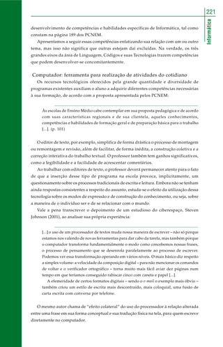221 
Informática 
desenvolvimento de competências e habilidades específicas de Informática, tal como 
constam na página 189 dos PCNEM. 
Apresentamos a seguir essas competências enfatizando sua relação com um ou outro 
tema, mas isso não significa que outras estejam daí excluídas. Na verdade, os três 
grandes eixos da área de Linguagem, Códigos e suas Tecnologias trazem competências 
que podem desenvolver-se concomitantemente. 
Computador: ferramenta para realização de atividades do cotidiano 
Os recursos tecnológicos oferecidos pela grande quantidade e diversidade de 
programas existentes auxiliam o aluno a adquirir diferentes competências necessárias 
à sua formação, de acordo com a proposta apresentada pelos PCNEM: 
Às escolas de Ensino Médio cabe contemplar em sua proposta pedagógica e de acordo 
com suas características regionais e de sua clientela, aqueles conhecimentos, 
competências e habilidades de formação geral e de preparação básica para o trabalho 
[...]. (p. 101) 
O editor de texto, por exemplo, simplifica de forma drástica o processo de montagem 
ou remontagem e revisão, além de facilitar, de forma inédita, a construção coletiva e a 
correção interativa do trabalho textual. O professor também tem ganhos significativos, 
como a legibilidade e a facilidade de acrescentar comentários. 
Ao trabalhar com editores de texto, o professor deverá permanecer atento para o fato 
de que a inserção desse tipo de programa na escola provoca, implicitamente, um 
questionamento sobre os processos tradicionais de escrita e leitura. Embora não se tenham 
ainda respostas consistentes a respeito do assunto, estuda-se o efeito da utilização dessa 
tecnologia sobre os modos de expressão e de construção do conhecimento, ou seja, sobre 
a maneira de o indivíduo ser e de se relacionar com o mundo. 
Vale a pena transcrever o depoimento de um estudioso do ciberespaço, Steven 
Johnson (2001), ao analisar sua própria experiência: 
[...] o uso de um processador de textos muda nossa maneira de escrever – não só porque 
estamos nos valendo de novas ferramentas para dar cabo da tarefa, mas também porque 
o computador transforma fundamentalmente o modo como concebemos nossas frases, 
o processo de pensamento que se desenrola paralelamente ao processo de escrever. 
Podemos ver essa transformação operando em vários níveis. O mais básico diz respeito 
a simples volume: a velocidade da composição digital – para não mencionar os comandos 
de voltar e o verificador ortográfico – torna muito mais fácil aviar dez páginas num 
tempo em que teríamos conseguido rabiscar cinco com caneta e papel [...]. 
A efemeridade de certos formatos digitais – sendo o e-mail o exemplo mais óbvio – 
também criou um estilo de escrita mais descontraído, mais coloquial, uma fusão de 
carta escrita com conversa por telefone. 
O mesmo autor chama de “efeito colateral” do uso do processador à relação alterada 
entre uma frase em sua forma conceptual e sua tradução física na tela, para quem escreve 
diretamente no computador. 
 