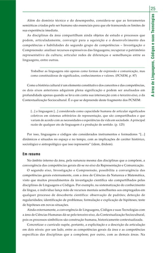 25 
A área de Linguagens, Códigos e suas Tecnologias 
Além do domínio técnico e do desempenho, considera-se que as ferramentas 
semióticas criadas pelo ser humano são essenciais para que ele transcenda os limites de 
sua experiência imediata. 
As disciplinas da área compartilham ainda objetos de estudo e processos que 
podem, articuladamente, convergir para a aquisição e o desenvolvimento das 
competências e habilidades do segundo grupo de competências – Investigação e 
Compreensão: analisar recursos expressivos das linguagens; recuperar o patrimônio 
representativo da cultura; articular redes de diferenças e semelhanças entre as 
linguagens, entre outras. 
Trabalhar as linguagens não apenas como formas de expressão e comunicação, mas 
como constituidoras de significados, conhecimentos e valores. (PCNEM, p. 87) 
Como a história cultural é um elemento constitutivo dos conceitos e das competências, 
os dois eixos anteriores adquirem plena significação e podem ser analisados em 
profundidade apenas quando se leva em conta sua intersecção com o terceiro eixo, o da 
Contextualização Sociocultural. É o que se depreende deste fragmento dos PCNEM: 
[...] a linguagem [...] considerada como capacidade humana de articular significados 
coletivos em sistemas arbitrários de representação, que são compartilhados e que 
variam de acordo com as necessidades e experiências da vida em sociedade. A principal 
razão de qualquer ato de linguagem é a produção de sentido. (p. 125) 
Por isso, linguagens e códigos são considerados instrumentos e formadores “[...] 
dinâmicos e situados no espaço e no tempo, com as implicações de caráter histórico, 
sociológico e antropológico que isso representa” (idem, ibidem). 
Em resumo 
No âmbito interno da área, pela natureza mesma das disciplinas que a compõem, a 
convergência das competências gerais dá-se no eixo da Representação e Comunicação. 
O segundo eixo, Investigação e Compreensão, possibilita a convergência das 
competências gerais externamente, com a área de Ciências da Natureza e Matemática, 
visto que muitos procedimentos da investigação científica são compartilhados pelas 
disciplinas de Linguagens e Códigos. Por exemplo, na sistematização do conhecimento 
da língua, o indivíduo lança mão de recursos mentais semelhantes aos empregados em 
qualquer processo de descoberta científica: observação de padrões; detecção de 
regularidades; identificação de problemas; formulação e explicação de hipóteses; teste 
de hipóteses em novas situações. 
Ainda externamente, a convergência de Linguagens, Códigos e suas Tecnologias com 
a área de Ciências Humanas dá-se pelo terceiro eixo, da Contextualização Sociocultural, 
pois os processos simbólicos são construção humana, historicamente contextualizada. 
Concretizar o currículo supõe, portanto, a explicitação e a descrição da articulação 
em dois níveis: por um lado, entre as competências gerais da área e as competências 
específicas das disciplinas que a compõem; por outro, com as demais áreas. Na 
 