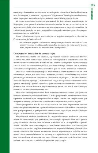 225 
Informática 
o emprego de conceitos relacionados mais de perto à área das Ciências Humanas e 
suas Tecnologias. Já na área de Linguagens, Códigos e suas Tecnologias o conhecimento 
sobre linguagens, entre elas a digital, enfatiza a mobilidade própria destas. 
O exame do caráter histórico e contextual de determinada manifestação da 
linguagem pode permitir o entendimento das razões de uso, da valorização, da 
representatividade, dos interesses sociais colocados em jogo, das escolhas de 
atribuição de sentido, ou seja, a consciência do poder construtivo da linguagem, 
conforme alertam os PCNEM. 
Essas reflexões convergem sobretudo para a seguinte competência, do eixo da 
Contextualização Sociocultural: 
• reconhecer o papel da informática na organização da vida sociocultural e na 
compreensão da realidade, relacionando o manuseio do computador a casos 
reais, seja no mundo do trabalho ou na vida privada. 
Computador: mediador da comunicação 
Há aproximadamente três décadas, o professor e escritor canadense Herbert 
Marshall McLuhan afirmava que os avanços tecnológicos nas telecomunicações e na 
informática transformariam o mundo em uma imensa aldeia global. Numa sociedade 
ainda à espera do computador pessoal, que nem de longe sonhava com a internet, 
McLuhan causou polêmica. Hoje, constata-se que ele estava à frente de seu tempo. 
Mudanças científicas e tecnológicas profundas não teriam acontecido se, em 1969, 
nos Estados Unidos, não fosse criada a internet, chamada inicialmente de ARPAnet 
por interligar em rede um conjunto de laboratórios de pesquisa, a ARPA (Advanced 
Research Projects Agency). O nome internet surgiu e vulgarizou-se bem mais tarde, 
quando a tecnologia passou a ser usada para conectar universidades e laboratórios, 
primeiro nos Estados Unidos e depois em outros países. No Brasil, sua exploração 
comercial foi liberada somente em 1995. 
Hoje, ela é um conjunto de mais de 40 mil redes do mundo inteiro, cujo ponto em 
comum é apenas um protocolo chamado TCP-IP, que garante a transferência de dados 
e permite a comunicação. Esse protocolo é a língua comum dos computadores que 
integram a internet, podendo ser considerado o esperanto do mundo digital. 
Nessa perspectiva, não há dúvida de que um dos mais importantes recursos 
oferecidos pelo computador é a possibilidade virtualmente ilimitada de comunicação 
com qualquer pessoa, a qualquer hora e em qualquer lugar, o que abre à exploração 
mapas culturais muitas vezes bastante distintos do nosso. 
Os primeiros usuários domésticos do computador sequer sonhavam com uma 
forma de comunicação que permitisse, por exemplo, aprender com outra pessoa 
geograficamente distante, sem enfrentar a telefonia ou a correspondência postal, 
únicos caminhos antes possíveis para evitar o deslocamento físico. Atualmente, com 
a comunicação on-line, ampliam-se enormemente as possibilidades de educação (lato 
sensu) a distância. Daí advém um entre os muitos impactos que o trabalho escolar 
sofreu com o desenvolvimento da tecnologia: a aproximação, via rede, de alunos 
com outros alunos, de mestres com especialistas capazes de contribuir com novas 
idéias e conceitos para o trabalho de pesquisa, por exemplo. 
 