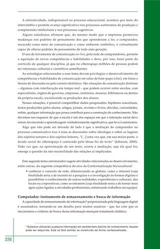 226 
A interatividade, indispensável no processo educacional, acontece por meio do 
intercâmbio e permite avanço significativo nos processos autônomos de produção e 
compreensão intelectuais e nos processos cognitivos. 
Alguns estudiosos afirmam que, do mesmo modo que a imprensa promoveu 
mudanças nos padrões de pensamento dos que aprenderam a ler, o computador, 
encarado como meio de comunicação e como ambiente simbólico, é virtualmente 
capaz de alterar padrões de pensamento de toda uma geração. 
O uso de ferramenta de comunicação on-line, pela rede de computadores, permite 
a aquisição de novas competências e habilidades e deve, por isso, fazer parte do 
currículo de qualquer disciplina, já que no ciberespaço milhões de pessoas podem 
ter interesses culturais e científicos semelhantes. 
As estratégias relacionadas a esse tema devem privilegiar o desenvolvimento de 
competências e habilidades de comunicação em salas de bate-papo (chat), em listas e 
fóruns de discussão ou pelo correio eletrônico. São situações de comunicação distintas 
– algumas com interlocução em tempo real – que podem ocorrer entre escolas, com 
especialistas, órgãos do governo, empresas, institutos, museus, bibliotecas ou dentro 
da própria escola, socializando as produções dos alunos. 
Nessas situações, é possível compartilhar dados pesquisados, hipóteses conceituais, 
textos produzidos pelos alunos, artigos, jornais, revistas e livros, dúvidas, curiosidades, 
enfim, qualquer informação que possa contribuir para a construção do conhecimento. Não 
devemos nos esquecer de que a escola é um dos espaços em que a interação social deve 
reinar, favorecendo a aprendizagem verdadeiramente significativa, que leva à autonomia. 
Algo que não pode ser deixado de lado é que a mediação do computador no 
processo comunicativo traz à tona as discussões sobre ideologia e sobre os lugares 
dos sujeitos-autores e dos sujeitos-leitores, “[...] uma vez que, em sua maior parte, o 
tecido social do ciberespaço é costurado pelo tênue fio do texto” (Johnson, 2000). 
Toda vez que, na aproximação de um texto, ocorre a mediação, seja ela qual for, 
emerge a questão da não-neutralidade das relações aí implicadas. 
Este segundo tema estruturador sugere atividades relacionadas ao desenvolvimento, 
entre outras, da seguinte competência do eixo da Contextualização Sociocultural: 
• conhecer o conceito de rede, diferenciando as globais, como a internet (cuja 
finalidade seria a de incentivar a pesquisa e a investigação às formas digitais e 
possibilitar o conhecimento de outras realidades, experiências e culturas), das 
locais ou corporativas, como as intranets (cuja finalidade seria a de tornar mais 
ágeis ações ligadas a atividades profissionais, enfatizando trabalhos em equipe). 
Computador: instrumento de armazenamento e busca de informação 
A capacidade de armazenamento de informação* proporcionada pela linguagem digital 
é assustadora, tornando-se um desafio para muitos usuários - que faz com que os 
mecanismos e critérios de busca dessa informação mereçam tratamento didático. 
* Estamos utilizando a palavra informação em sentido bem distinto de conhecimento. Aquela 
pode ser adquirida. Este só fará sentido se construído de forma contextualizada. 
 