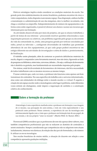230 
Efetivar estratégias implica ainda considerar as condições materiais da escola. Em 
grande parte dos estabelecimentos de ensino brasileiros, podemos encontrar de cinco a 
vinte computadores, todos dispostos num mesmo espaço. Essa disposição, embora facilite 
a manutenção e a administração do uso das máquinas, não é a melhor; no entanto, não 
chega a constituir-se empecilho. Independentemente do número de equipamentos e da 
forma como estão organizados, é possível oferecer aos alunos o acesso aos recursos que 
interessam para sua formação. 
As atividades desenvolvidas por meio de projetos, em que os alunos trabalhem a 
partir de temas de seu interesse – procurando resolver questões relacionadas a suas 
inquietações pessoais ou coletivas, um problema sugerido pelo grupo ou decorrente 
da vida da comunidade ou, ainda, uma pesquisa gerada por notícias veiculadas por 
rádio, jornal ou televisão –, configuram diversidades de trabalhos que permitem 
alternância de uso dos equipamentos, já que cada grupo poderá encontrar-se em 
estágio diferente nas atividades de investigação e coleta de dados e, posteriormente, 
de finalização. 
O trabalho assim planejado, além de contornar as possíveis deficiências materiais da 
escola, elegerá o computador como ferramenta essencial, mas não única, figurando ao lado 
de pesquisas na biblioteca, entrevistas, conversas, debates... Ou seja, a utilização da ferramenta 
não é aleatória ou gratuita, mas fundamentada em necessidades impostas pelo projeto. 
Em síntese, onde há diversidade de ferramentas e de interesses, não há a necessidade 
de todos trabalharem com os mesmos recursos ao mesmo tempo. 
É nesse contexto que, cada vez mais, o professor não funciona como apenas um bom 
transmissor de conteúdos. No caso específico do trabalho com o universo informatizado, 
atua como um estimulador do diálogo entre o mundo escolar e o virtual. É urgente a 
criação de um espaço escolar onde o monologismo ceda lugar à polifonia, onde diferentes 
vozes entrem em dialogismo, onde impere a negociação de sentidos e a construção 
coletiva do conhecimento. 
Sobre a formação do professor 
A tecnologia é uma experiência mediada entre o professor em formação e sua imagem 
de si mesmo, sua percepção de auto-estima, e tem em vista especialmente o seu 
potencial como professor. Nesse contexto, a experiência do uso da tecnologia está 
intrinsecamente ligada com a visão que o professor em formação tem de seu papel, de 
sua missão, e de seu próprio “estar no mundo”. (Martin Wild. In: Ramal, 2002.) 
Perrenoud (2000) considera que os professores devem não apenas deter saberes, mas 
também competências profissionais que não se reduzem ao domínio de conteúdos a 
serem ensinados. Sempre considerando que competências não se adquirem nem atuam 
isoladamente, interessa-nos destacar, da relação das dez por ele formuladas, a de número 
8: utilizar as novas tecnologias. 
Nas escolas brasileiras de ensino médio, a situação do docente em relação a essa 
competência apresenta gradações múltiplas. 
 