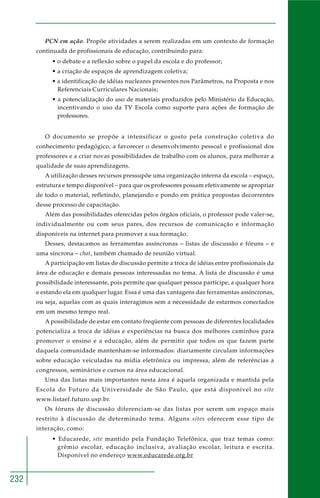 232 
PCN em ação. Propõe atividades a serem realizadas em um contexto de formação 
continuada de profissionais de educação, contribuindo para: 
• o debate e a reflexão sobre o papel da escola e do professor; 
• a criação de espaços de aprendizagem coletiva; 
• a identificação de idéias nucleares presentes nos Parâmetros, na Proposta e nos 
Referenciais Curriculares Nacionais; 
• a potencialização do uso de materiais produzidos pelo Ministério da Educação, 
incentivando o uso da TV Escola como suporte para ações de formação de 
professores. 
O documento se propõe a intensificar o gosto pela construção coletiva do 
conhecimento pedagógico, a favorecer o desenvolvimento pessoal e profissional dos 
professores e a criar novas possibilidades de trabalho com os alunos, para melhorar a 
qualidade de suas aprendizagens. 
A utilização desses recursos pressupõe uma organização interna da escola – espaço, 
estrutura e tempo disponível – para que os professores possam efetivamente se apropriar 
de todo o material, refletindo, planejando e pondo em prática propostas decorrentes 
desse processo de capacitação. 
Além das possibilidades oferecidas pelos órgãos oficiais, o professor pode valer-se, 
individualmente ou com seus pares, dos recursos de comunicação e informação 
disponíveis na internet para promover a sua formação. 
Desses, destacamos as ferramentas assíncronas – listas de discussão e fóruns – e 
uma síncrona – chat, também chamado de reunião virtual. 
A participação em listas de discussão permite a troca de idéias entre profissionais da 
área de educação e demais pessoas interessadas no tema. A lista de discussão é uma 
possibilidade interessante, pois permite que qualquer pessoa participe, a qualquer hora 
e estando ela em qualquer lugar. Essa é uma das vantagens das ferramentas assíncronas, 
ou seja, aquelas com as quais interagimos sem a necessidade de estarmos conectados 
em um mesmo tempo real. 
A possibilidade de estar em contato freqüente com pessoas de diferentes localidades 
potencializa a troca de idéias e experiências na busca dos melhores caminhos para 
promover o ensino e a educação, além de permitir que todos os que fazem parte 
daquela comunidade mantenham-se informados: diariamente circulam informações 
sobre educação veiculadas na mídia eletrônica ou impressa, além de referências a 
congressos, seminários e cursos na área educacional. 
Uma das listas mais importantes nesta área é aquela organizada e mantida pela 
Escola do Futuro da Universidade de São Paulo, que está disponível no site 
www.listaef.futuro.usp.br. 
Os fóruns de discussão diferenciam-se das listas por serem um espaço mais 
restrito à discussão de determinado tema. Alguns sites oferecem esse tipo de 
interação, como: 
• Educarede, site mantido pela Fundação Telefônica, que traz temas como: 
grêmio escolar, educação inclusiva, avaliação escolar, leitura e escrita. 
Disponível no endereço www.educarede.org.br 
 