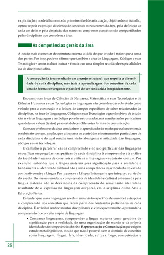 26 
explicitação e no detalhamento do primeiro nível de articulação, objetivo deste trabalho, 
optou-se pela exposição do elenco de conceitos estruturantes da área, pela definição de 
cada um deles e pela descrição das maneiras como esses conceitos são compartilhados 
pelas disciplinas que compõem a área. 
As competências gerais da área 
A noção mais elementar de estrutura encerra a idéia de que o todo é maior que a soma 
das partes. Por isso, pode-se afirmar que também a área de Linguagens, Códigos e suas 
Tecnologias – como as duas outras – é mais que uma simples reunião de especialidades 
ou de disciplinas afins. 
A concepção da área resulta de um arranjo estrutural que respeita a diversi-dade 
de cada disciplina, mas trata a aprendizagem dos conceitos de cada 
uma de forma convergente e passível de ser conduzida integradamente. 
Enquanto nas áreas de Ciências da Natureza, Matemática e suas Tecnologias e de 
Ciências Humanas e suas Tecnologias as linguagens são consideradas sobretudo como 
veículo para a construção e a leitura de campos específicos de saber relacionados às 
disciplinas, na área de Linguagens, Códigos e suas Tecnologias o grande objeto de estudo 
são as várias linguagens e os códigos por elas estruturados, nas manifestações particulares 
que deles se valem (textos) para estabelecer diferentes formas de comunicação. 
Cabe aos professores da área conduzirem o aprendizado de modo que o aluno entenda 
o substrato comum, amplo, que ultrapassa os conteúdos e instrumentos particulares de 
cada disciplina e do qual resulte uma visão abrangente e articulada das linguagens, 
códigos e suas tecnologias. 
O caminho a percorrer vai da compreensão e do uso particular das linguagens 
específicas empregadas nas práticas de cada disciplina à compreensão e à análise 
da faculdade humana de construir e utilizar a linguagem – substrato comum. Por 
exemplo: entender que a língua materna gera significação para a realidade e 
fundamenta a identidade cultural não é uma competência desvinculada do estudo 
contrastivo entre a Língua Portuguesa e a Língua Estrangeira que integra o currículo 
da escola. Do mesmo modo, a compreensão da identidade cultural enformada pela 
língua materna não se desvincula da compreensão de semelhante identidade 
resultante de e expressa na linguagem corporal, em disciplinas como Arte e 
Educação Física. 
Entender que essas linguagens revelam uma visão específica de mundo é extrapolar 
a compreensão dos conceitos que fazem parte dos conteúdos particulares de cada 
disciplina. É articular conhecimentos disciplinares e, conseqüentemente, aprofundar a 
compreensão do conceito amplo de linguagem. 
• Comparar linguagens, compreender a língua materna como geradora de 
significação para a realidade, de uma organização de mundo e da própria 
identidade são competências do eixo Representação e Comunicação que exigem 
estudo metalingüístico, estudo que não é possível sem o domínio de conceitos 
como linguagem, língua, fala, identidade, cultura. Logo, competências e 
 