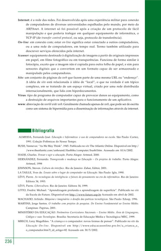 236 
Internet: é a rede das redes. Foi desenvolvida após uma experiência militar para conexão 
de computadores de diversas universidades espalhadas pelo mundo, por meio da 
ARPAnet. A internet só foi possível após a criação de um protocolo de fácil 
manipulação e que poderia trafegar em qualquer equipamento de informática, o 
TCP-IP (de transfer control protocol, ou seja, protocolo de transferência). 
On-line: em conexão com; estar on-line significa estar conectado a outros computadores, 
ou a uma rede de computadores, em tempo real. Termo também utilizado para 
descrever serviços oferecidos pela internet. 
Scanner: equipamento destinado à digitalização de imagens a partir de originais impressos 
em papel, em filme fotográfico ou em transparências. Funciona de forma similar à 
fotocópia, exceto que a imagem não é copiada para outra folha de papel, e sim para 
sensores digitais que a convertem em um formato capaz de ser armazenado e 
manipulado pelos computadores. 
Site: um conjunto de páginas da web que fazem parte de uma mesma URL ou “endereço”. 
A idéia de site está relacionada à idéia de “local”, o que na verdade é um tópico 
complexo, em se tratando de um espaço virtual, criado por uma rede distribuída 
internacionalmente, que lida com hiperdocumentos. 
Vírus: tipo de programa de computador capaz de provocar danos ao equipamento, como 
a destruição de arquivos importantes para o funcionamento de um aplicativo. 
www: abreviação de world wide web. Geralmente chamada apenas de web, que pode ser de escrita 
como um sistema de hipermídia para a disseminação de informações através da internet. 
Bibliografia 
ALMEIDA, Fernando José. Educação e Informática: o uso de computadores na escola. São Paulo: Cortez, 
1991. Coleção Polêmicas do Nosso Tempo. 
BUSH, Vannevar. “As We May Think”. 1945. Publicado no site The Atlantic Online. Disponível em http:/ 
/www.theatlantic.com/unbound/flashbks/computer/bushf.htm. Acessado em 10/6/2002. 
HADJI, Charles. Pensar e agir a educação. Porto Alegre: Artmed, 2000. 
HERNÁNDEZ, Fernando. Transgressão e mudança na Educação – Os projetos de trabalho. Porto Alegre: 
Artmed, 1998 
JOHNSON, Steven. Cultura da interface. Rio de Janeiro: Zahar, Editor, 2001. 
LA TAILLE, Yves de. Ensaio sobre o lugar do computador na Educação. São Paulo: Iglu, 1990. 
LÉVY, Pierre. As tecnologias da inteligência: o futuro do pensamento na era da informática. Rio de Janeiro: 
Editora 34, 1993. 
LÉVY, Pierre. Cibercultura. Rio de Janeiro: Editora 34, 1999. 
LITTO, Fredric Michael. “Aprendizagem profunda e aprendizagem de superfície”. Publicado no site 
da Escola do Futuro. Disponível em http://www.futuro.usp.br Acessado em abril de 2002. 
MACHADO, Arlindo. Máquina e imaginário: o desafio das poéticas tecnológicas. São Paulo: Edusp, 1996. 
MARTINS, Jorge Santos. O trabalho com projetos de pesquisa. Do Ensino Fundamental ao Ensino Médio. 
Campinas: Papirus, 2001. 
MINISTÉRIO DA EDUCAÇÃO. Parâmetros Curriculares Nacionais – Ensino Médio. Área de Linguagens, 
Códigos e suas Tecnologias. Brasília: Secretaria de Educação Média e Tecnológica/MEC, 1999. 
MRECH, Leny Magalhães. “A criança e o computador: novas formas de pensar”. Publicado no site da 
Educação On-line. Disponível em http://www.educacaoonline.pro.br/a_crianca_e_ 
o_computador.htm?f_id_artigo=82 Acessado em 30/5/2002. 
 