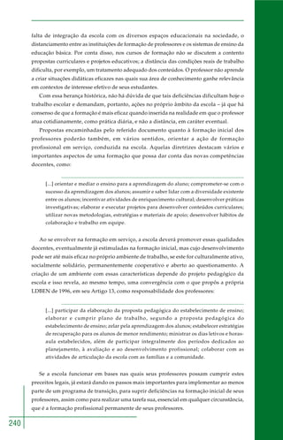 240 
falta de integração da escola com os diversos espaços educacionais na sociedade, o 
distanciamento entre as instituições de formação de professores e os sistemas de ensino da 
educação básica. Por conta disso, nos cursos de formação não se discutem a contento 
propostas curriculares e projetos educativos; a distância das condições reais de trabalho 
dificulta, por exemplo, um tratamento adequado dos conteúdos. O professor não aprende 
a criar situações didáticas eficazes nas quais sua área de conhecimento ganhe relevância 
em contextos de interesse efetivo de seus estudantes. 
Com essa herança histórica, não há dúvida de que tais deficiências dificultam hoje o 
trabalho escolar e demandam, portanto, ações no próprio âmbito da escola – já que há 
consenso de que a formação é mais eficaz quando inserida na realidade em que o professor 
atua cotidianamente, como prática diária, e não a distância, em caráter eventual. 
Propostas encaminhadas pelo referido documento quanto à formação inicial dos 
professores poderão também, em vários sentidos, orientar a ação de formação 
profissional em serviço, conduzida na escola. Aquelas diretrizes destacam vários e 
importantes aspectos de uma formação que possa dar conta das novas competências 
docentes, como: 
[...] orientar e mediar o ensino para a aprendizagem do aluno; comprometer-se com o 
sucesso da aprendizagem dos alunos; assumir e saber lidar com a diversidade existente 
entre os alunos; incentivar atividades de enriquecimento cultural; desenvolver práticas 
investigativas; elaborar e executar projetos para desenvolver conteúdos curriculares; 
utilizar novas metodologias, estratégias e materiais de apoio; desenvolver hábitos de 
colaboração e trabalho em equipe. 
Ao se envolver na formação em serviço, a escola deverá promover essas qualidades 
docentes, eventualmente já estimuladas na formação inicial, mas cujo desenvolvimento 
pode ser até mais eficaz no próprio ambiente de trabalho, se este for culturalmente ativo, 
socialmente solidário, permanentemente cooperativo e aberto ao questionamento. A 
criação de um ambiente com essas características depende do projeto pedagógico da 
escola e isso revela, ao mesmo tempo, uma convergência com o que propôs a própria 
LDBEN de 1996, em seu Artigo 13, como responsabilidade dos professores: 
[...] participar da elaboração da proposta pedagógica do estabelecimento de ensino; 
elaborar e cumprir plano de trabalho, segundo a proposta pedagógica do 
estabelecimento de ensino; zelar pela aprendizagem dos alunos; estabelecer estratégias 
de recuperação para os alunos de menor rendimento; ministrar os dias letivos e horas-aula 
estabelecidos, além de participar integralmente dos períodos dedicados ao 
planejamento, à avaliação e ao desenvolvimento profissional; colaborar com as 
atividades de articulação da escola com as famílias e a comunidade. 
Se a escola funcionar em bases nas quais seus professores possam cumprir estes 
preceitos legais, já estará dando os passos mais importantes para implementar ao menos 
parte de um programa de transição, para suprir deficiências na formação inicial de seus 
professores, assim como para realizar uma tarefa sua, essencial em qualquer circunstância, 
que é a formação profissional permanente de seus professores. 
 